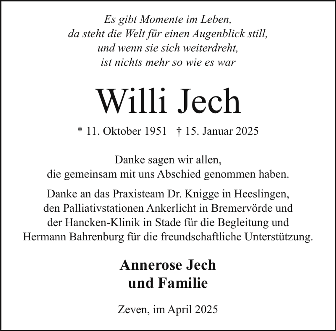 <p>Es gibt Momente im Leben,<br />da steht die Welt für einen Augenblick still,<br />und wenn sie sich weiterdreht,<br />ist nichts mehr so wie es war</p><p>Willi Jech</p><p>* 11. Oktober 1951 † 15. Januar 2025<br />Danke sagen wir allen,<br />die gemeinsam mit uns Abschied genommen haben.<br />Danke an das Praxisteam Dr. Knigge in Heeslingen,<br />den Palliativstationen Ankerlicht in Bremervörde und<br />der Hancken-Klinik in Stade für die Begleitung und<br />Hermann Bahrenburg für die freundschaftliche Unterstützung.</p><p>Annerose Jech<br />und Familie<br />Zeven, im April 2025</p>