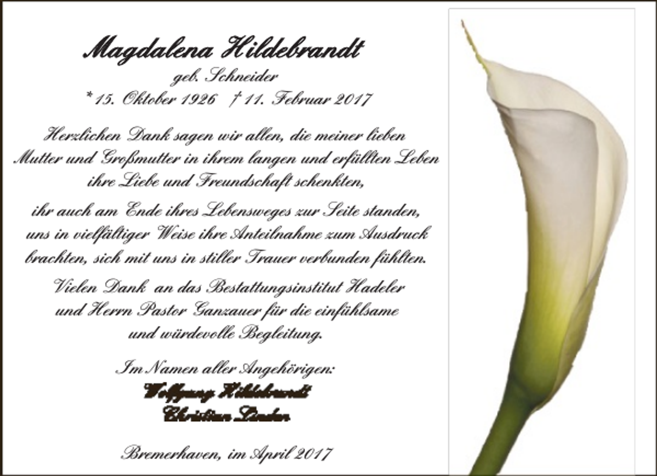 <p>geb. Schneider<br />* 15. Oktober 1926 † 11. Februar 2017<br />Herzlichen Dank sagen wir allen, die meiner lieben<br />Mutter und Großmutter in ihrem langen und erfüllten Leben<br />ihre Liebe und Freundschaft schenkten,<br />ihr auch am Ende ihres Lebensweges zur Seite standen,<br />uns in vielfältiger Weise ihre Anteilnahme zum Ausdruck<br />brachten, sich mit uns in stiller Trauer verbunden fühlten.<br />Vielen Dank an das Bestattungsinstitut Hadeler<br />und Herrn Pastor Ganzauer für die einfühlsame<br />und würdevolle Begleitung.<br />Im Namen aller Angehörigen:</p><p>Bremerhaven, im April 2017</p>