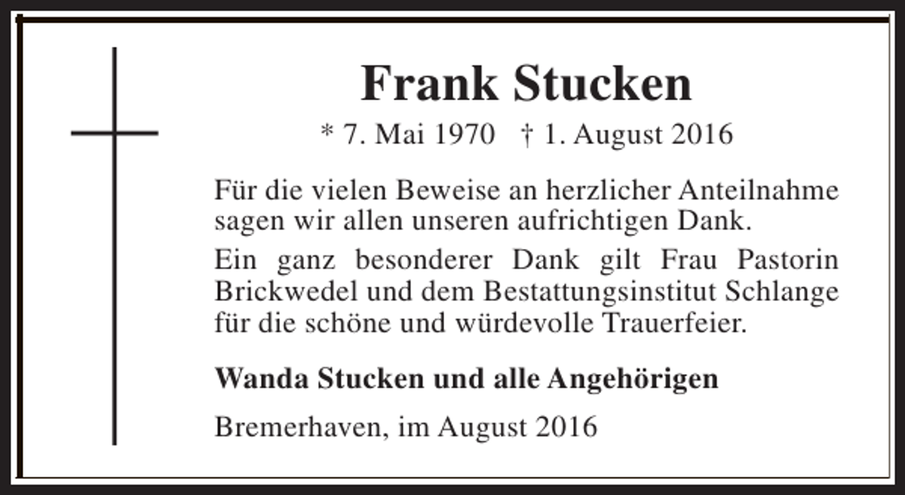 <p>Frank Stucken</p><p>* 7. Mai 1970 † 1. August 2016<br />Für die vielen Beweise an herzlicher Anteilnahme<br />sagen wir allen unseren aufrichtigen Dank.<br />Ein ganz besonderer Dank gilt Frau Pastorin<br />Brickwedel und dem Bestattungsinstitut Schlange<br />für die schöne und würdevolle Trauerfeier.<br />Wanda Stucken und alle Angehörigen<br />Bremerhaven, im August 2016</p>