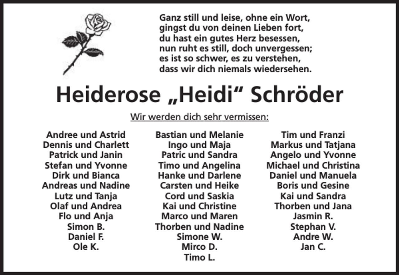<p>Ganz still und leise, ohne ein Wort,<br />gingst du von deinen Lieben fort,<br />du hast ein gutes Herz besessen,<br />nun ruht es still, doch unvergessen;<br />es ist so schwer, es zu verstehen,<br />dass wir dich niemals wiedersehen.</p><p>Heiderose „Heidi“ Schröder<br />Wir werden dich sehr vermissen:<br />Andree und Astrid<br />Dennis und Charlett<br />Patrick und Janin<br />Stefan und Yvonne<br />Dirk und Bianca<br />Andreas und Nadine<br />Lutz und Tanja<br />Olaf und Andrea<br />Flo und Anja<br />Simon B.<br />Daniel F.<br />Ole K.</p><p>Bastian und Melanie<br />Ingo und Maja<br />Patric und Sandra<br />Timo und Angelina<br />Hanke und Darlene<br />Carsten und Heike<br />Cord und Saskia<br />Kai und Christine<br />Marco und Maren<br />Thorben und Nadine<br />Simone W.<br />Mirco D.<br />Timo L.</p><p>Tim und Franzi<br />Markus und Tatjana<br />Angelo und Yvonne<br />Michael und Christina<br />Daniel und Manuela<br />Boris und Gesine<br />Kai und Sandra<br />Thorben und Jana<br />Jasmin R.<br />Stephan V.<br />Andre W.<br />Jan C.</p>