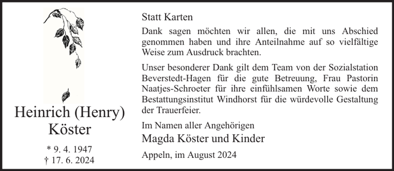 <p>Statt Karten<br />Dank sagen möchten wir allen, die mit uns Abschied<br />genommen haben und ihre Anteilnahme auf so vielfältige<br />Weise zum Ausdruck brachten.</p><p>Heinrich (Henry)<br />Köster<br />* 9. 4. 1947<br />† 17. 6. 2024</p><p>Unser besonderer Dank gilt dem Team von der Sozialstation<br />Beverstedt-Hagen für die gute Betreuung, Frau Pastorin<br />Naatjes-Schroeter für ihre einfühlsamen Worte sowie dem<br />Bestattungsinstitut Windhorst für die würdevolle Gestaltung<br />der Trauerfeier.<br />Im Namen aller Angehörigen</p><p>Magda Köster und Kinder<br />Appeln, im August 2024</p>