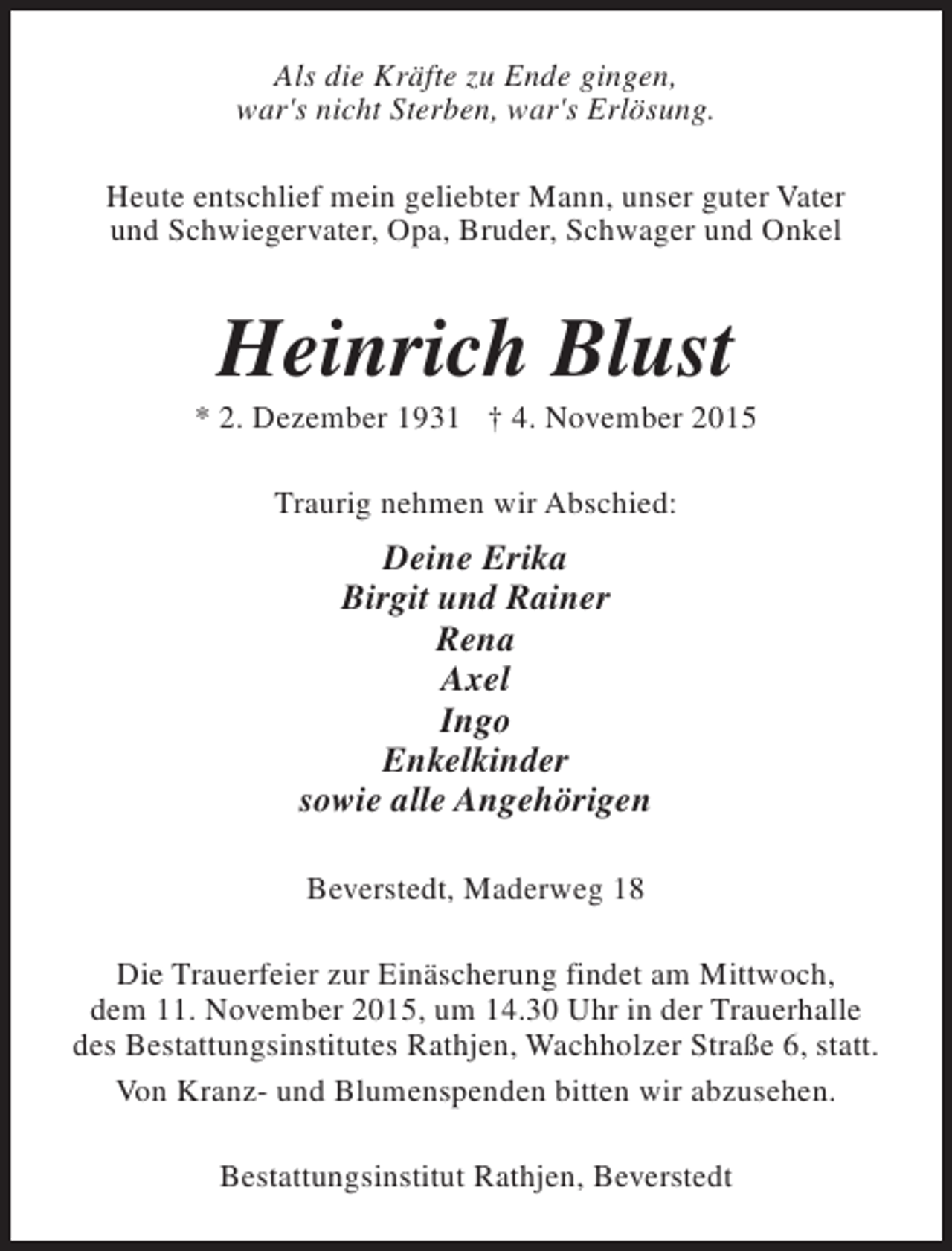 <p>Als die Kräfte zu Ende gingen,<br />war's nicht Sterben, war's Erlösung.<br />Heute entschlief mein geliebter Mann, unser guter Vater<br />und Schwiegervater, Opa, Bruder, Schwager und Onkel</p><p>Heinrich Blust</p><p>* 2. Dezember 1931 † 4. November 2015<br />Traurig nehmen wir Abschied:</p><p>Deine Erika<br />Birgit und Rainer<br />Rena<br />Axel<br />Ingo<br />Enkelkinder<br />sowie alle Angehörigen<br />Beverstedt, Maderweg 18<br />Die Trauerfeier zur Einäscherung findet am Mittwoch,<br />dem 11. November 2015, um 14.30 Uhr in der Trauerhalle<br />des Bestattungsinstitutes Rathjen, Wachholzer Straße 6, statt.<br />Von Kranz- und Blumenspenden bitten wir abzusehen.<br />Bestattungsinstitut Rathjen, Beverstedt</p>