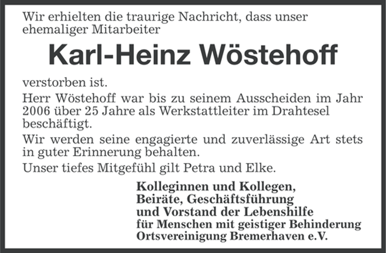 <p>Wir erhielten die traurige Nachricht, dass unser<br />ehemaliger Mitarbeiter</p><p>Karl-Heinz Wöstehoff<br />verstorben ist.<br />Herr Wöstehoff war bis zu seinem Ausscheiden im Jahr<br />2006 über 25 Jahre als Werkstattleiter im Drahtesel<br />beschäftigt.<br />Wir werden seine engagierte und zuverlässige Art stets<br />in guter Erinnerung behalten.<br />Unser tiefes Mitgefühl gilt Petra und Elke.<br />Kolleginnen und Kollegen,<br />Beiräte, Geschäftsführung<br />und Vorstand der Lebenshilfe<br />für Menschen mit geistiger Behinderung<br />Ortsvereinigung Bremerhaven e.V.</p>