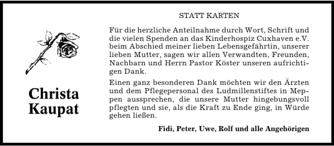 <p>STATT KARTEN</p><p>Für die herzliche Anteilnahme durch Wort, Schrift und<br />die vielen Spenden an das Kinderhospiz Cuxhaven e.V.<br />beim Abschied meiner lieben Lebensgefährtin, unserer<br />lieben Mutter, sagen wir allen Verwandten, Freunden,<br />Nachbarn und Herrn Pastor Köster unseren aufrichti�<br />gen Dank.</p><p>Christa<br />Kaupat</p><p>Einen ganz besonderen Dank möchten wir den Ärzten<br />und dem Pflegepersonal des Ludmillenstiftes in Mep�<br />pen aussprechen, die unsere Mutter hingebungsvoll<br />pflegten und sie, als die Kraft zu Ende ging, in Würde<br />gehen ließen.<br />Fidi, Peter, Uwe, Rolf und alle Angehörigen</p>