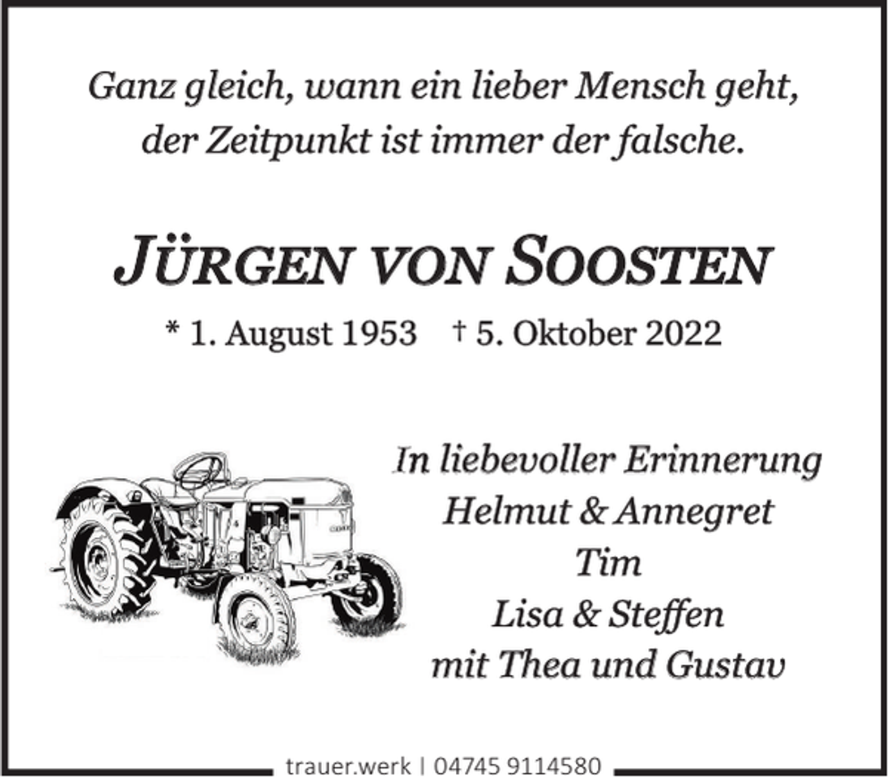 <p>Ganz gleich, wann ein lieber Mensch geht,<br />der Zeitpunkt ist immer der falsche.</p><p>Jürgen von Soosten<br />* 1. August 1953 † 5. Oktober 2022</p><p>In liebevoller Erinnerung<br />Helmut &amp; Annegret<br />Tim<br />Lisa &amp; Steﬀen<br />mit Thea und Gustav<br />trauer.werk | 04745 9114580</p>