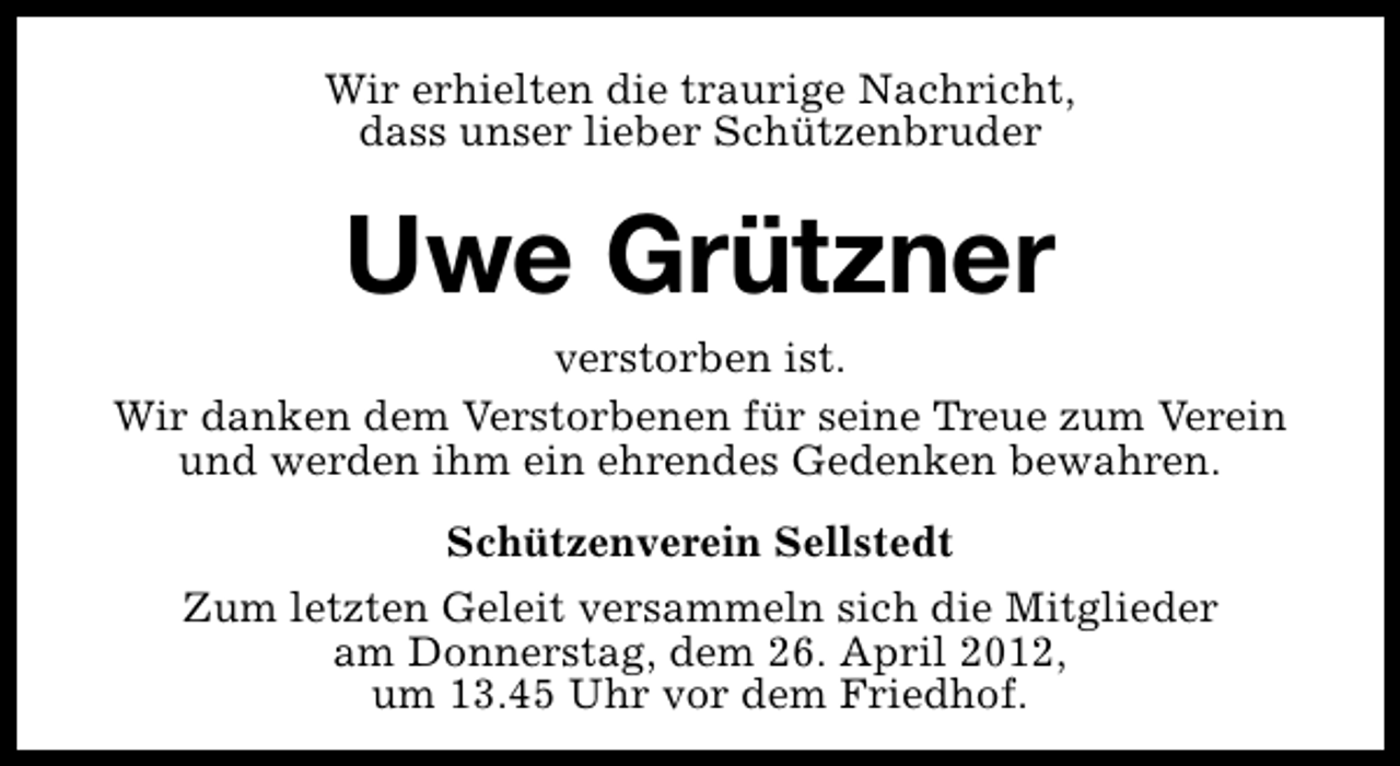 <p>Wir erhielten die traurige Nachricht,<br />dass unser lieber Schützenbruder</p><p>Uwe Grützner<br />verstorben ist.<br />Wir danken dem Verstorbenen für seine Treue zum Verein<br />und werden ihm ein ehrendes Gedenken bewahren.<br />Schützenverein Sellstedt<br />Zum letzten Geleit versammeln sich die Mitglieder<br />am Donnerstag, dem 26. April 2012,<br />um 13.45 Uhr vor dem Friedhof.</p>