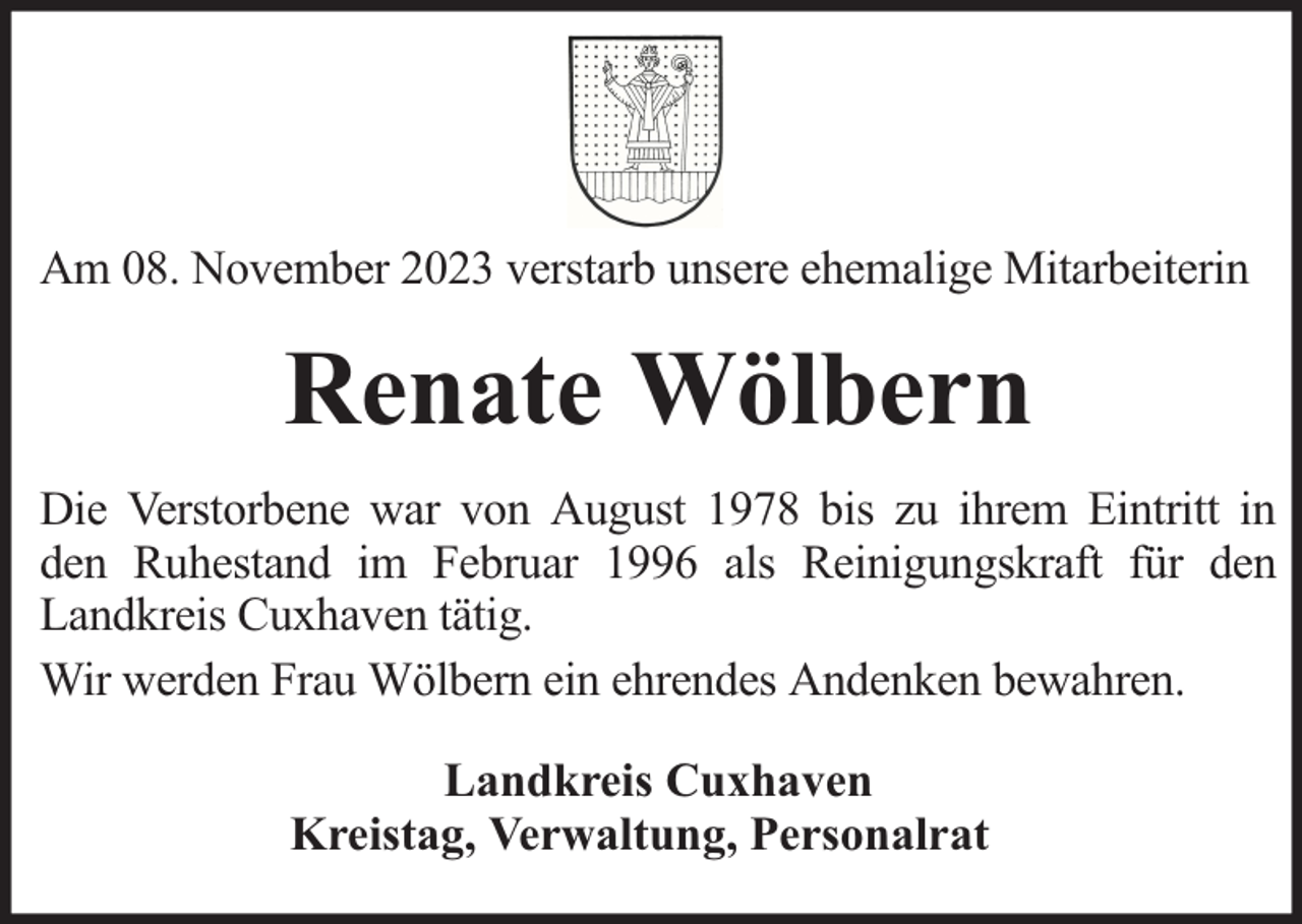 <p>Am 08. November 2023 verstarb unsere ehemalige Mitarbeiterin</p><p>Renate Wölbern<br />Die Verstorbene war von August 1978 bis zu ihrem Eintritt in<br />den Ruhestand im Februar 1996 als Reinigungskraft für den<br />Landkreis Cuxhaven tätig.<br />Wir werden Frau Wölbern ein ehrendes Andenken bewahren.<br />Landkreis Cuxhaven<br />Kreistag, Verwaltung, Personalrat</p>