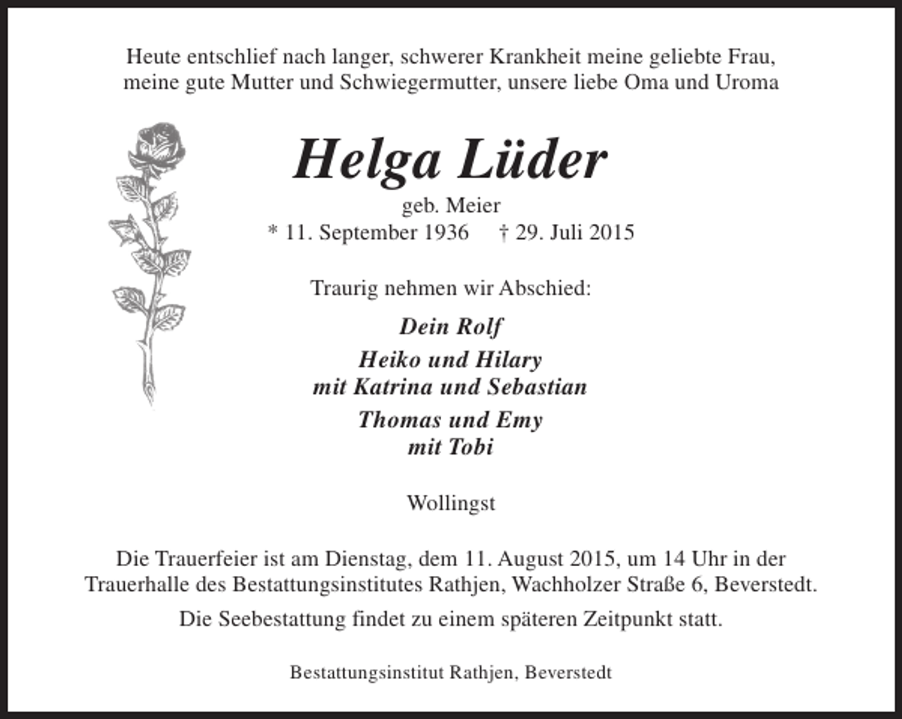 <p>Heute entschlief nach langer, schwerer Krankheit meine geliebte Frau,<br />meine gute Mutter und Schwiegermutter, unsere liebe Oma und Uroma</p><p>Helga Lüder</p><p>geb. Meier<br />* 11. September 1936 † 29. Juli 2015<br />Traurig nehmen wir Abschied:</p><p>Dein Rolf<br />Heiko und Hilary<br />mit Katrina und Sebastian<br />Thomas und Emy<br />mit Tobi<br />Wollingst<br />Die Trauerfeier ist am Dienstag, dem 11. August 2015, um 14 Uhr in der<br />Trauerhalle des Bestattungsinstitutes Rathjen, Wachholzer Straße 6, Beverstedt.<br />Die Seebestattung findet zu einem späteren Zeitpunkt statt.<br />Bestattungsinstitut Rathjen, Beverstedt</p>