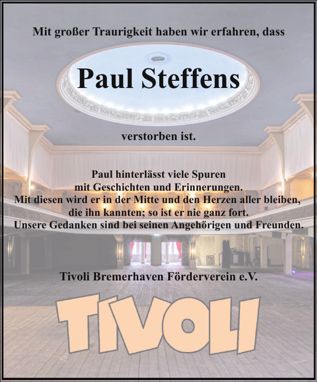 <p>Mit großer Traurigkeit haben wir erfahren, dass</p><p>Paul Steffens<br />verstorben ist.<br />Paul hinterlässt viele Spuren<br />mit Geschichten und Erinnerungen.<br />Mit diesen wird er in der Mitte und den Herzen aller bleiben,<br />die ihn kannten; so ist er nie ganz fort.<br />Unsere Gedanken sind bei seinen Angehörigen und Freunden.</p><p>Tivoli Bremerhaven Förderverein e.V.</p>