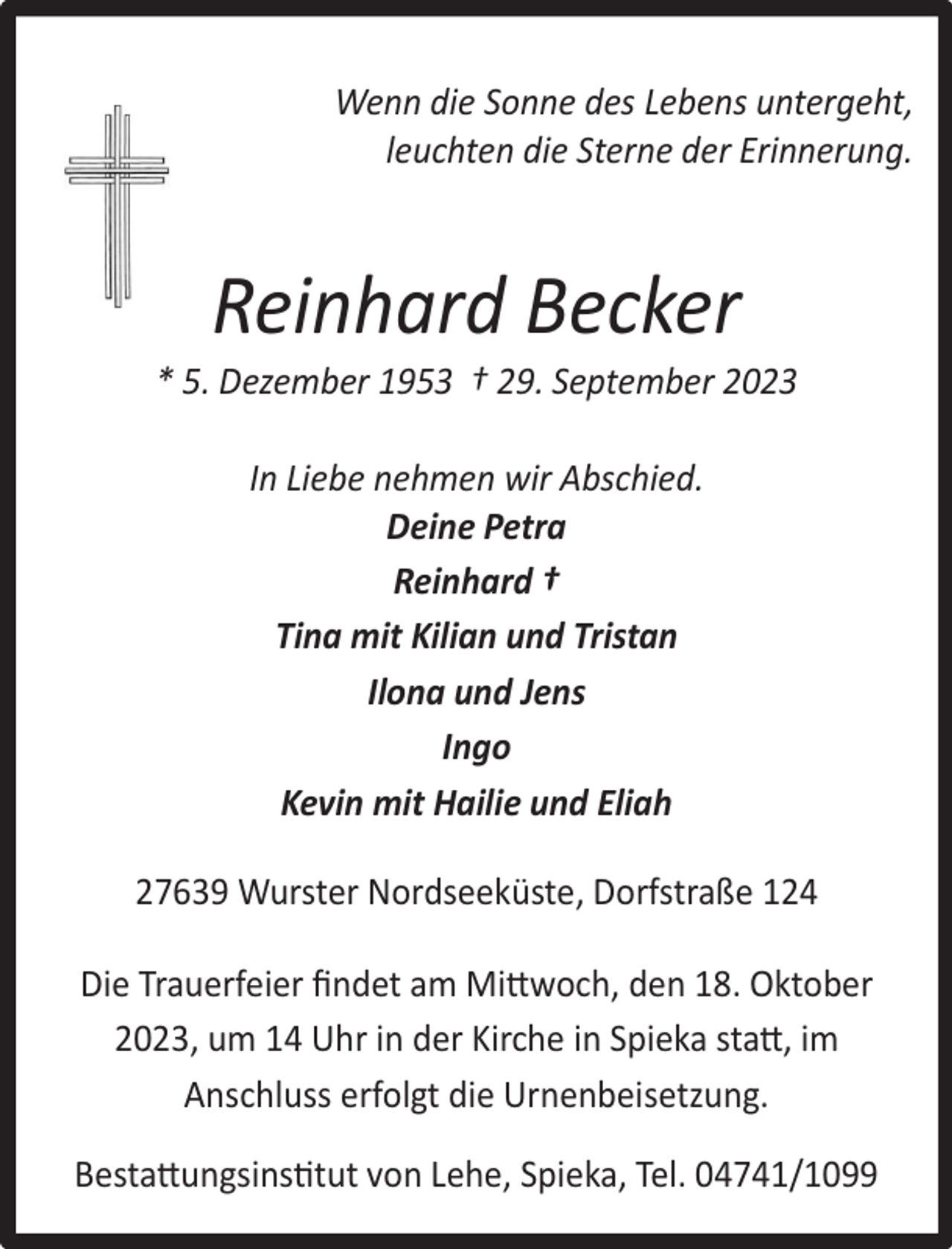 <p>Wenn die Sonne des Lebens untergeht,<br />leuchten die Sterne der Erinnerung.</p><p>Reinhard Becker</p><p>* 5. Dezember 1953 † 29. September 2023<br />In Liebe nehmen wir Abschied.<br />Deine Petra<br />Reinhard †<br />Tina mit Kilian und Tristan<br />Ilona und Jens<br />Ingo<br />Kevin mit Hailie und Eliah<br />27639 Wurster Nordseeküste, Dorfstraße 124<br />Die Trauerfeier ﬁndet am Mittwoch, den 18. Oktober<br />2023, um 14 Uhr in der Kirche in Spieka statt, im<br />Anschluss erfolgt die Urnenbeisetzung.<br />Bestattungsinstitut von Lehe, Spieka, Tel. 04741/1099</p>