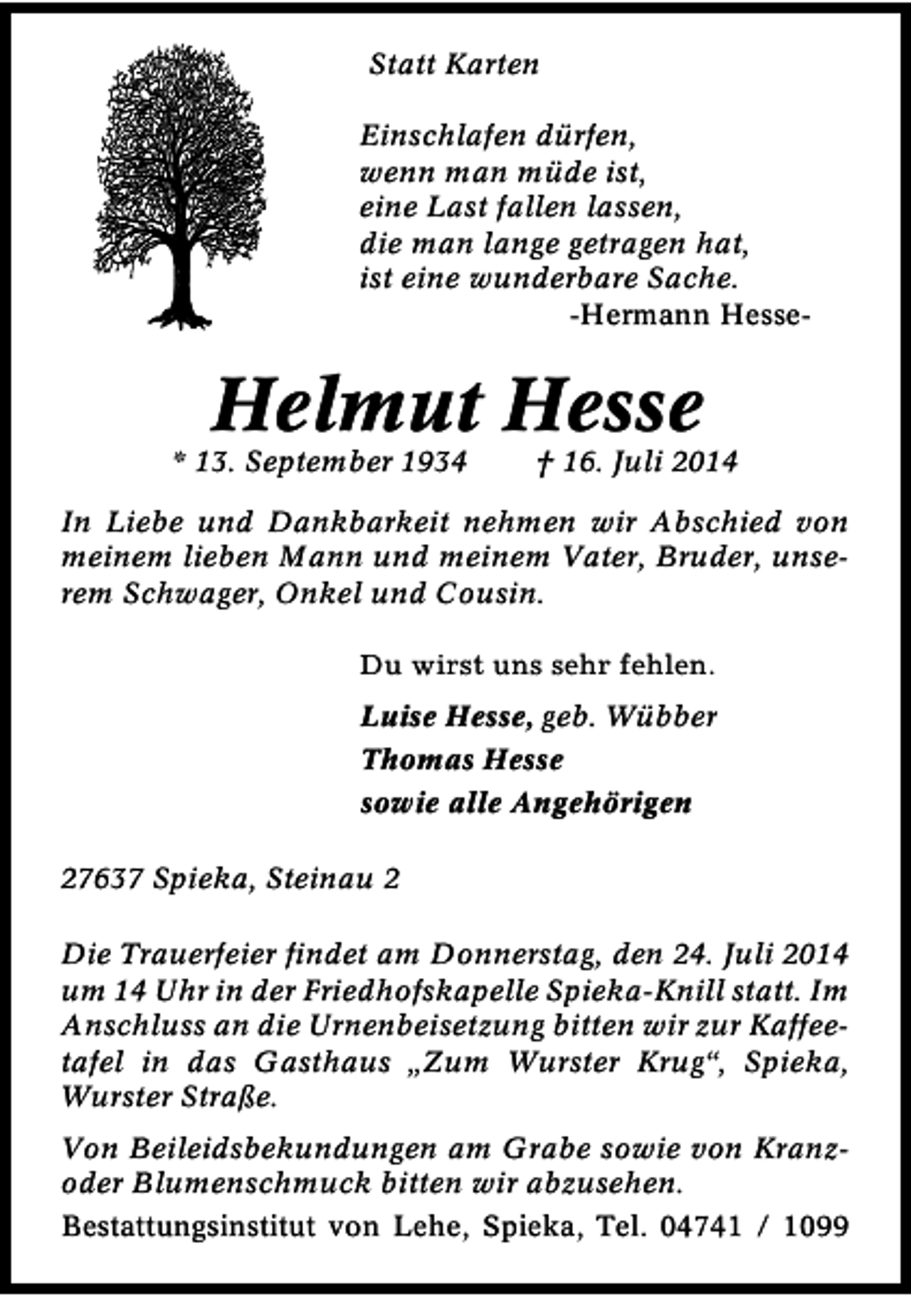 <p>Statt Karten<br />Einschlafen dürfen,<br />wenn man müde ist,<br />eine Last fallen lassen,<br />die man lange getragen hat,<br />ist eine wunderbare Sache.<br />-Hermann Hesse-</p><p>Helmut Hesse</p><p>* 13. September 1934</p><p>† 16. Juli 2014</p><p>In Liebe und Dankbarkeit nehmen wir Abschied von<br />meinem lieben Mann und meinem Vater, Bruder, unserem Schwager, Onkel und Cousin.<br />Du wirst uns sehr fehlen.<br />Luise Hesse, geb. Wübber<br />Thomas Hesse<br />sowie alle Angehörigen<br />27637 Spieka, Steinau 2<br />Die Trauerfeier findet am Donnerstag, den 24. Juli 2014<br />um 14 Uhr in der Friedhofskapelle Spieka-Knill statt. Im<br />Anschluss an die Urnenbeisetzung bitten wir zur Kaffeetafel in das Gasthaus „Zum Wurster Krug“, Spieka,<br />Wurster Straße.<br />Von Beileidsbekundungen am Grabe sowie von Kranzoder Blumenschmuck bitten wir abzusehen.<br />Bestattungsinstitut von Lehe, Spieka, Tel. 04741 / 1099</p>