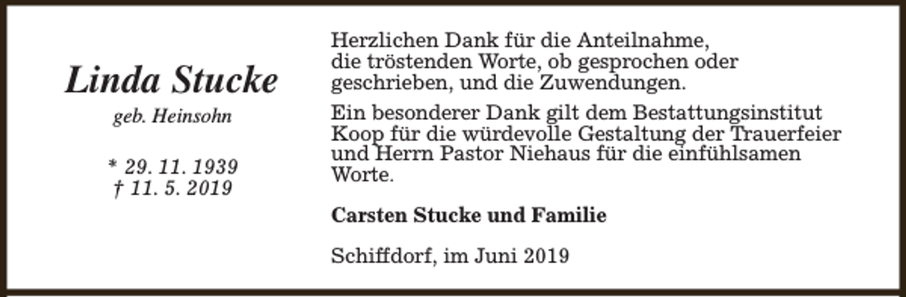 <p>Linda Stucke<br />geb. Heinsohn</p><p>* 29. 11. 1939<br />† 11. 5. 2019</p><p>Herzlichen Dank für die Anteilnahme,<br />die tröstenden Worte, ob gesprochen oder<br />geschrieben, und die Zuwendungen.<br />Ein besonderer Dank gilt dem Bestattungsinstitut<br />Koop für die würdevolle Gestaltung der Trauerfeier<br />und Herrn Pastor Niehaus für die einfühlsamen<br />Worte.<br />Carsten Stucke und Familie<br />Schiffdorf, im Juni 2019</p>