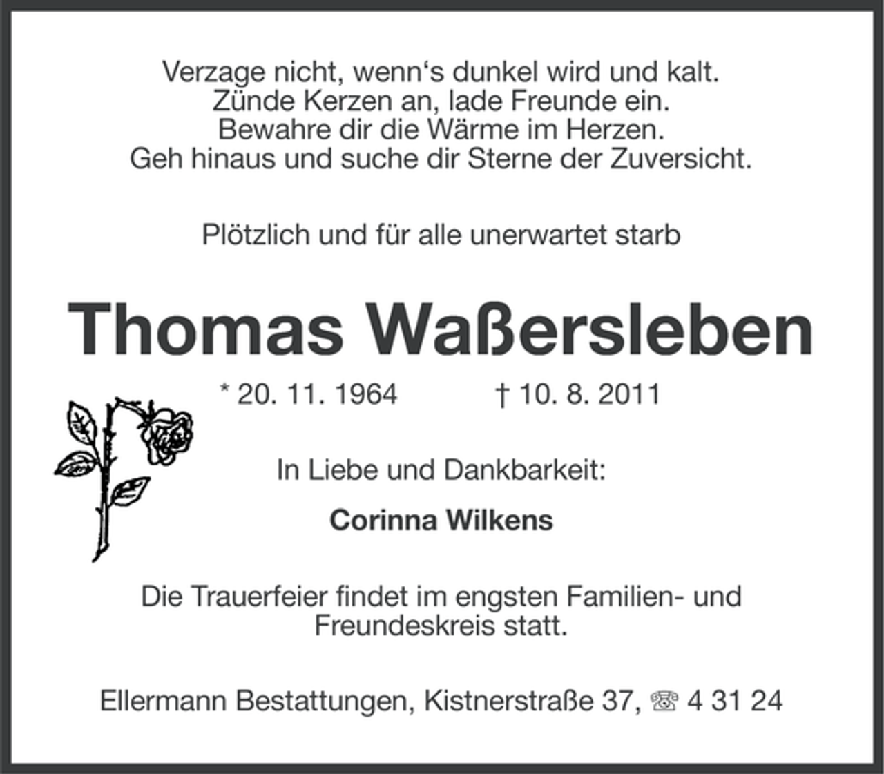 <p>Verzage nicht, wenn‘s dunkel wird und kalt.<br />Zünde Kerzen an, lade Freunde ein.<br />Bewahre dir die Wärme im Herzen.<br />Geh hinaus und suche dir Sterne der Zuversicht.<br />Plötzlich und für alle unerwartet starb</p>
<p>Thomas Waßersleben<br />* 20. 11. 1964</p>
<p>† 10. 8. 2011</p>
<p>In Liebe und Dankbarkeit:<br />Corinna Wilkens<br />Die Trauerfeier findet im engsten Familien- und<br />Freundeskreis statt.<br />Ellermann Bestattungen, Kistnerstraße 37, 4 31 24</p>