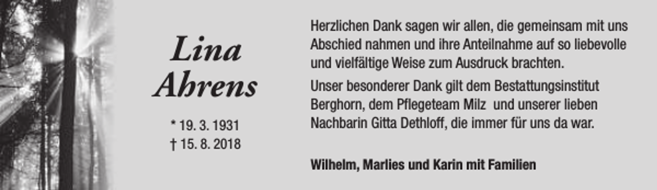 <p>Lina<br />Ahrens<br />* 19. 3. 1931<br />† 15. 8. 2018</p><p>Herzlichen Dank sagen wir allen, die gemeinsam mit uns<br />Abschied nahmen und ihre Anteilnahme auf so liebevolle<br />und vielfältige Weise zum Ausdruck brachten.<br />Unser besonderer Dank gilt dem Bestattungsinstitut<br />Berghorn, dem Pflegeteam Milz und unserer lieben<br />Nachbarin Gitta Dethloff, die immer für uns da war.<br />Wilhelm, Marlies und Karin mit Familien</p>