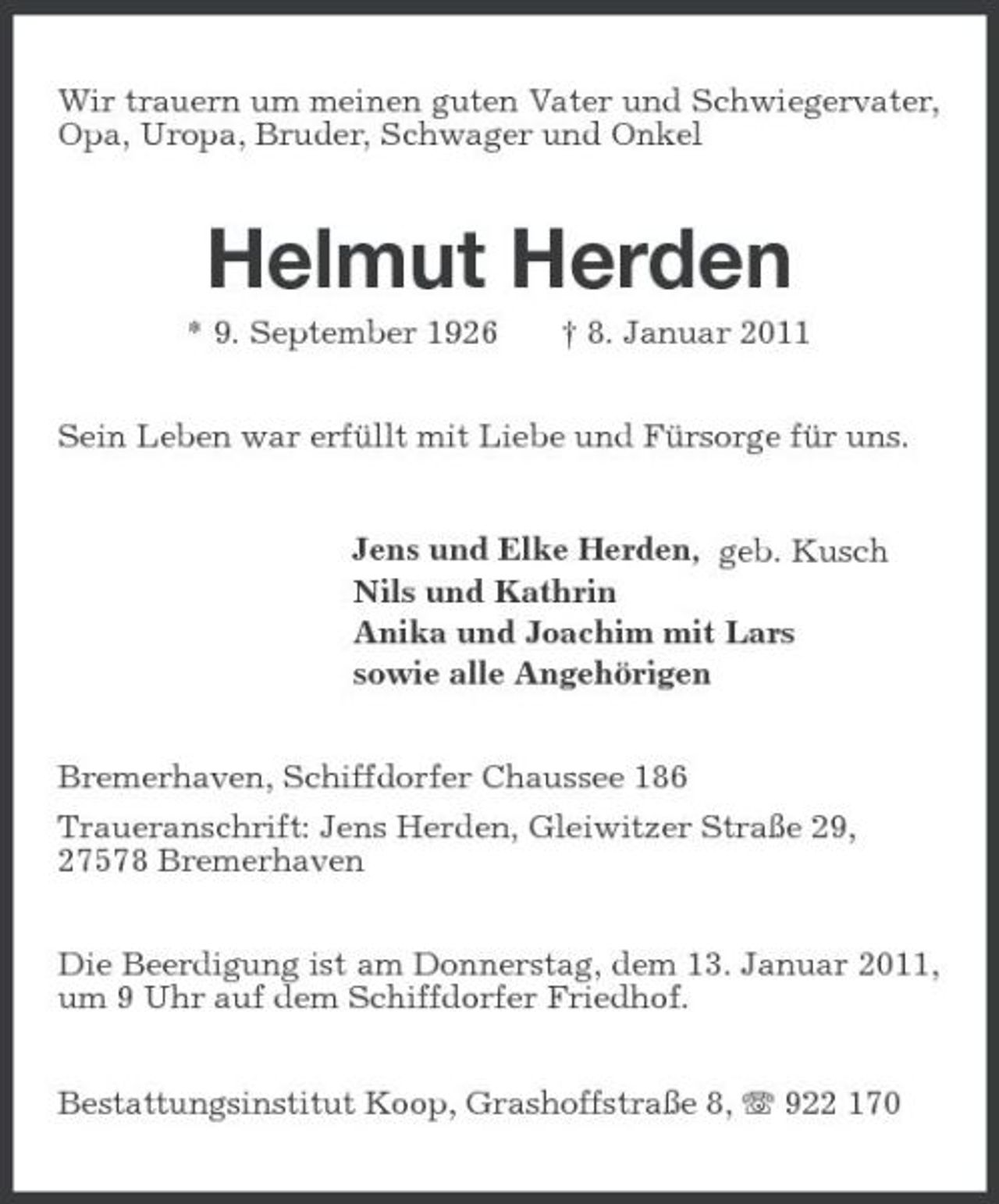 <p>Wir trauern um meinen guten Vater und Schwiegervater, Opa, Uropa, Bruder, Schwager und Onkel<br />Helmut Herden<br />* 9. September 1926 † 8. Januar 2011<br />Sein Leben war erfüllt mit Liebe und Fürsorge für uns.<br />Jens und Elke Herden, geb. Kusch<br />Nils und Kathrin<br />Anika und Joachim mit Lars<br />sowie alle Angehörigen<br />Bremerhaven, Schiffdorfer Chaussee 186<br />Traueranschrift: Jens Herden, Gleiwitzer Straße 29,<br />27578 Bremerhaven<br />Die Beerdigung ist am Donnerstag, dem 13. Januar 2011, um 9 Uhr auf dem Schiffdorfer Friedhof.<br />Bestattungsinstitut Koop, Grashoffstraße 8, T 922 170</p>