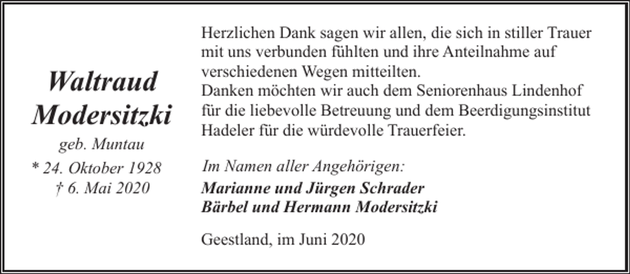 <p>Waltraud<br />Modersitzki</p><p>geb. Muntau<br />* 24. Oktober 1928<br />† 6. Mai 2020</p><p>Herzlichen Dank sagen wir allen, die sich in stiller Trauer<br />mit uns verbunden fühlten und ihre Anteilnahme auf<br />verschiedenen Wegen mitteilten.<br />Danken möchten wir auch dem Seniorenhaus Lindenhof<br />für die liebevolle Betreuung und dem Beerdigungsinstitut<br />Hadeler für die würdevolle Trauerfeier.<br />Im Namen aller Angehörigen:<br />Marianne und Jürgen Schrader<br />Bärbel und Hermann Modersitzki<br />Geestland, im Juni 2020</p>