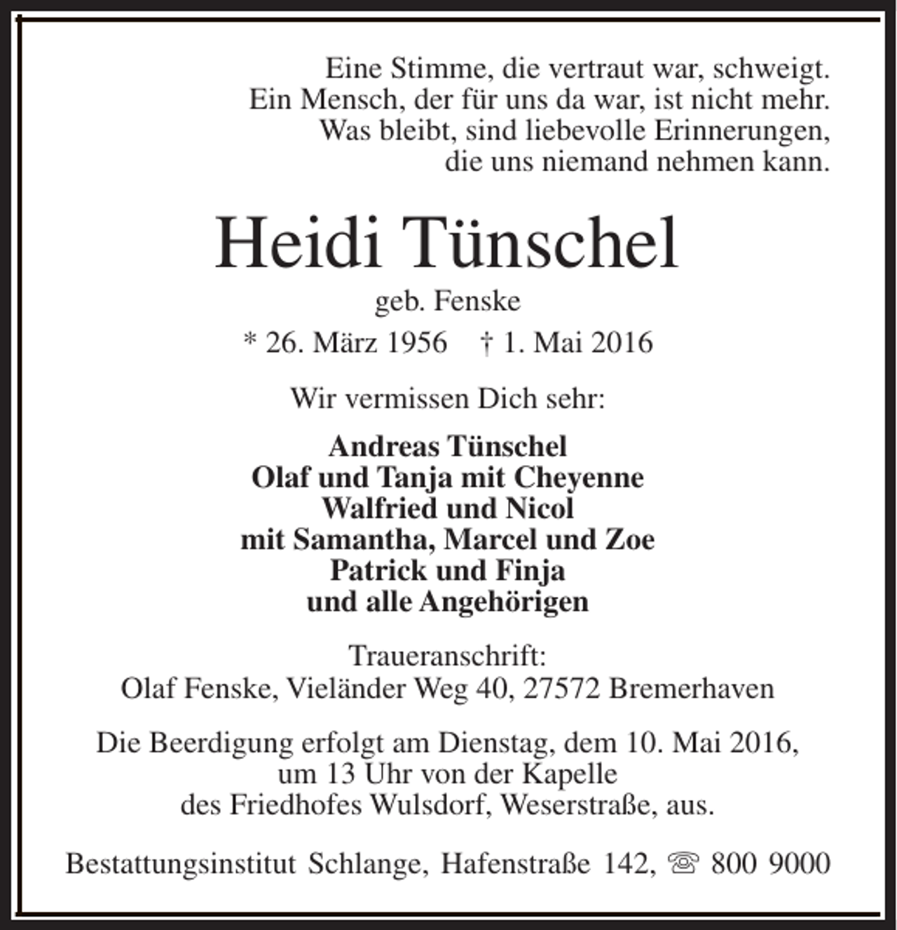 <p>Eine Stimme, die vertraut war, schweigt.<br />Ein Mensch, der für uns da war, ist nicht mehr.<br />Was bleibt, sind liebevolle Erinnerungen,<br />die uns niemand nehmen kann.</p><p>Heidi Tünschel<br />geb. Fenske<br />* 26. März 1956 † 1. Mai 2016<br />Wir vermissen Dich sehr:<br />Andreas Tünschel<br />Olaf und Tanja mit Cheyenne<br />Walfried und Nicol<br />mit Samantha, Marcel und Zoe<br />Patrick und Finja<br />und alle Angehörigen<br />Traueranschrift:<br />Olaf Fenske, Vieländer Weg 40, 27572 Bremerhaven<br />Die Beerdigung erfolgt am Dienstag, dem 10. Mai 2016,<br />um 13 Uhr von der Kapelle<br />des Friedhofes Wulsdorf, Weserstraße, aus.<br />Bestattungsinstitut Schlange, Hafenstraße 142, s 800 9000</p>
