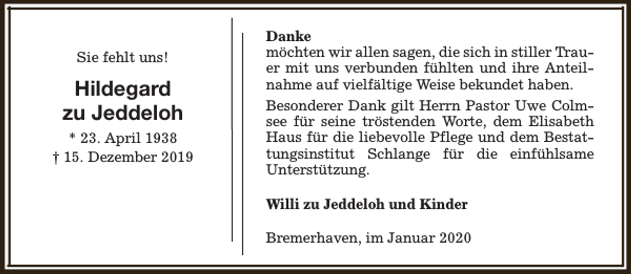 <p>Sie fehlt uns!</p><p>Hildegard<br />zu Jeddeloh<br />* 23. April 1938<br />† 15. Dezember 2019</p><p>Danke<br />möchten wir allen sagen, die sich in stiller Trauer mit uns verbunden fühlten und ihre Anteilnahme auf vielfältige Weise bekundet haben.<br />Besonderer Dank gilt Herrn Pastor Uwe Colmsee für seine tröstenden Worte, dem Elisabeth<br />Haus für die liebevolle Pflege und dem Bestattungsinstitut Schlange für die einfühlsame<br />Unterstützung.<br />Willi zu Jeddeloh und Kinder<br />Bremerhaven, im Januar 2020</p>