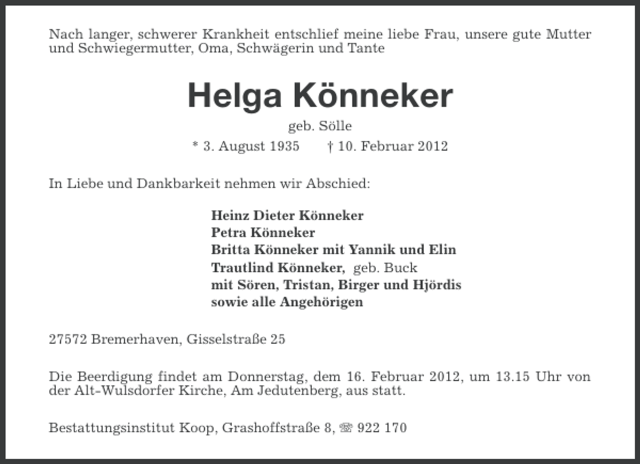 <p>Nach langer, schwerer Krankheit entschlief meine liebe Frau, unsere gute Mutter<br />und Schwiegermutter, Oma, Schwägerin und Tante</p><p>Helga Könneker<br />geb. Sölle<br />* 3. August 1935</p><p>† 10. Februar 2012</p><p>In Liebe und Dankbarkeit nehmen wir Abschied:<br />Heinz Dieter Könneker<br />Petra Könneker<br />Britta Könneker mit Yannik und Elin<br />Trautlind Könneker, geb. Buck<br />mit Sören, Tristan, Birger und Hjördis<br />sowie alle Angehörigen<br />27572 Bremerhaven, Gisselstraße 25<br />Die Beerdigung findet am Donnerstag, dem 16. Februar 2012, um 13.15 Uhr von<br />der Alt-Wulsdorfer Kirche, Am Jedutenberg, aus statt.<br />Bestattungsinstitut Koop, Grashoffstraße 8, 922 170</p>