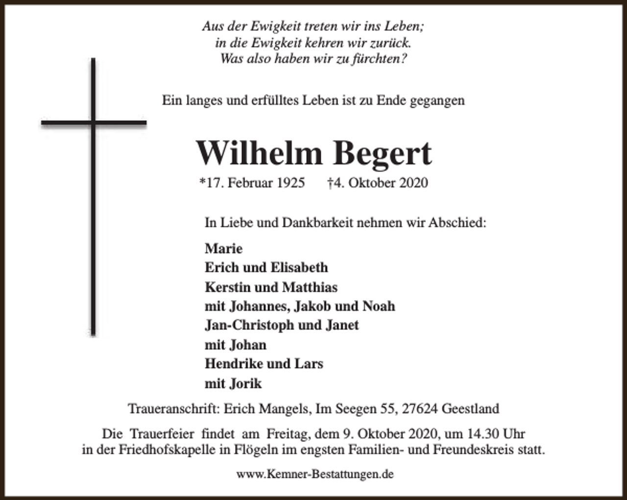 <p>Aus der Ewigkeit treten wir ins Leben;<br />in die Ewigkeit kehren wir zurück.<br />Was also haben wir zu fürchten?<br />Ein langes und erfülltes Leben ist zu Ende gegangen</p><p>Wilhelm Begert<br />*17. Februar 1925</p><p>†4. Oktober 2020</p><p>In Liebe und Dankbarkeit nehmen wir Abschied:<br />Marie<br />Erich und Elisabeth<br />Kerstin und Matthias<br />mit Johannes, Jakob und Noah<br />Jan-Christoph und Janet<br />mit Johan<br />Hendrike und Lars<br />mit Jorik<br />Traueranschrift: Erich Mangels, Im Seegen 55, 27624 Geestland<br />Die Trauerfeier findet am Freitag, dem 9. Oktober 2020, um 14.30 Uhr<br />in der Friedhofskapelle in Flögeln im engsten Familien- und Freundeskreis statt.<br />www.Kemner-Bestattungen.de</p>