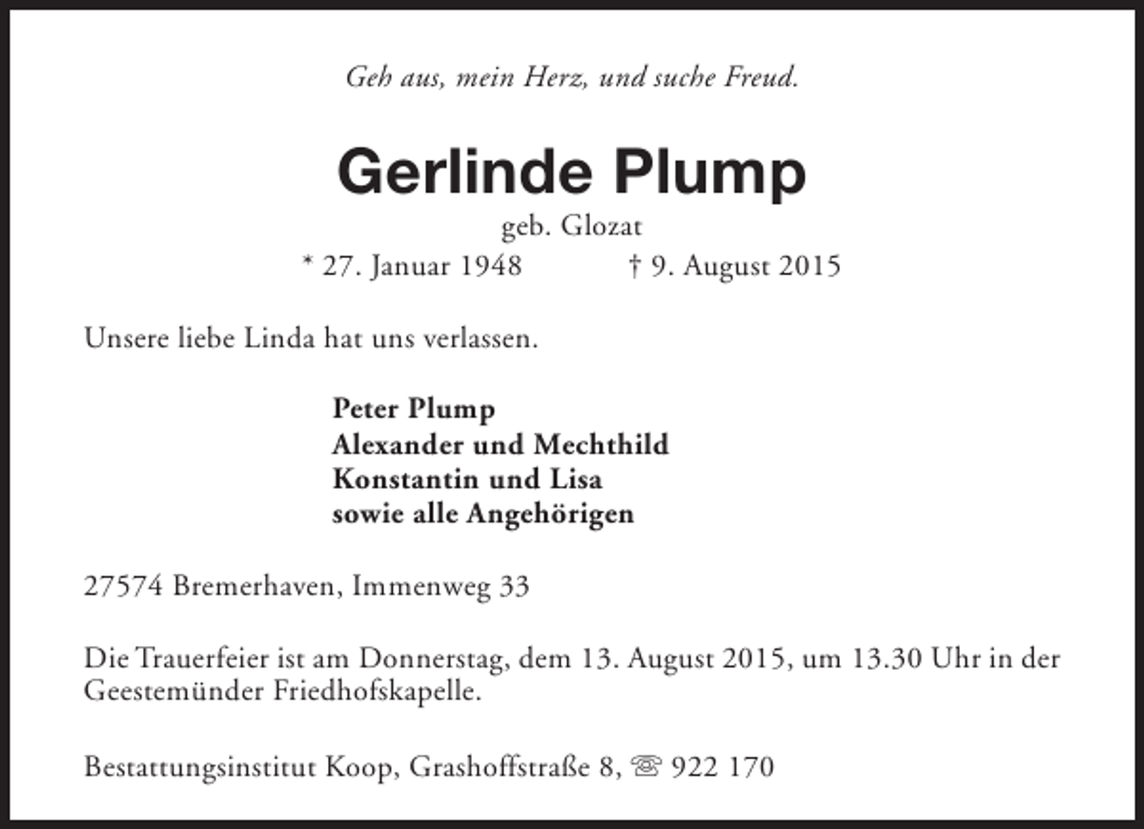 <p>Geh aus, mein Herz, und suche Freud.</p><p>Gerlinde Plump</p><p>geb. Glozat<br />* 27. Januar 1948<br />† 9. August 2015<br />Unsere liebe Linda hat uns verlassen.<br />Peter Plump<br />Alexander und Mechthild<br />Konstantin und Lisa<br />sowie alle Angehörigen<br />27574 Bremerhaven, Immenweg 33<br />Die Trauerfeier ist am Donnerstag, dem 13. August 2015, um 13.30 Uhr in der<br />Geestemünder Friedhofskapelle.<br />Bestattungsinstitut Koop, Grashoffstraße 8, s 922 170</p>
