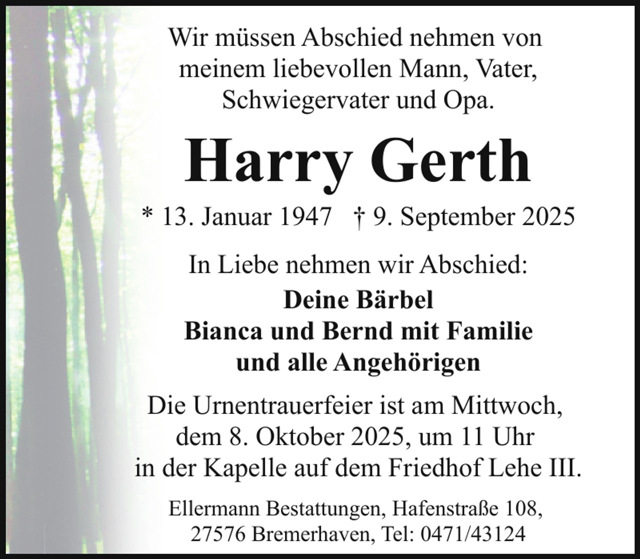 <p>Wir müssen Abschied nehmen von<br />meinem liebevollen Mann, Vater,<br />Schwiegervater und Opa.</p><p>Harry Gerth</p><p>* 13. Januar 1947 † 9. September 2025<br />In Liebe nehmen wir Abschied:<br />Deine Bärbel<br />Bianca und Bernd mit Familie<br />und alle Angehörigen<br />Die Urnentrauerfeier ist am Mittwoch,<br />dem 8. Oktober 2025, um 11 Uhr<br />in der Kapelle auf dem Friedhof Lehe III.<br />Ellermann Bestattungen, Hafenstraße 108,<br />27576 Bremerhaven, Tel: 0471/43124</p>