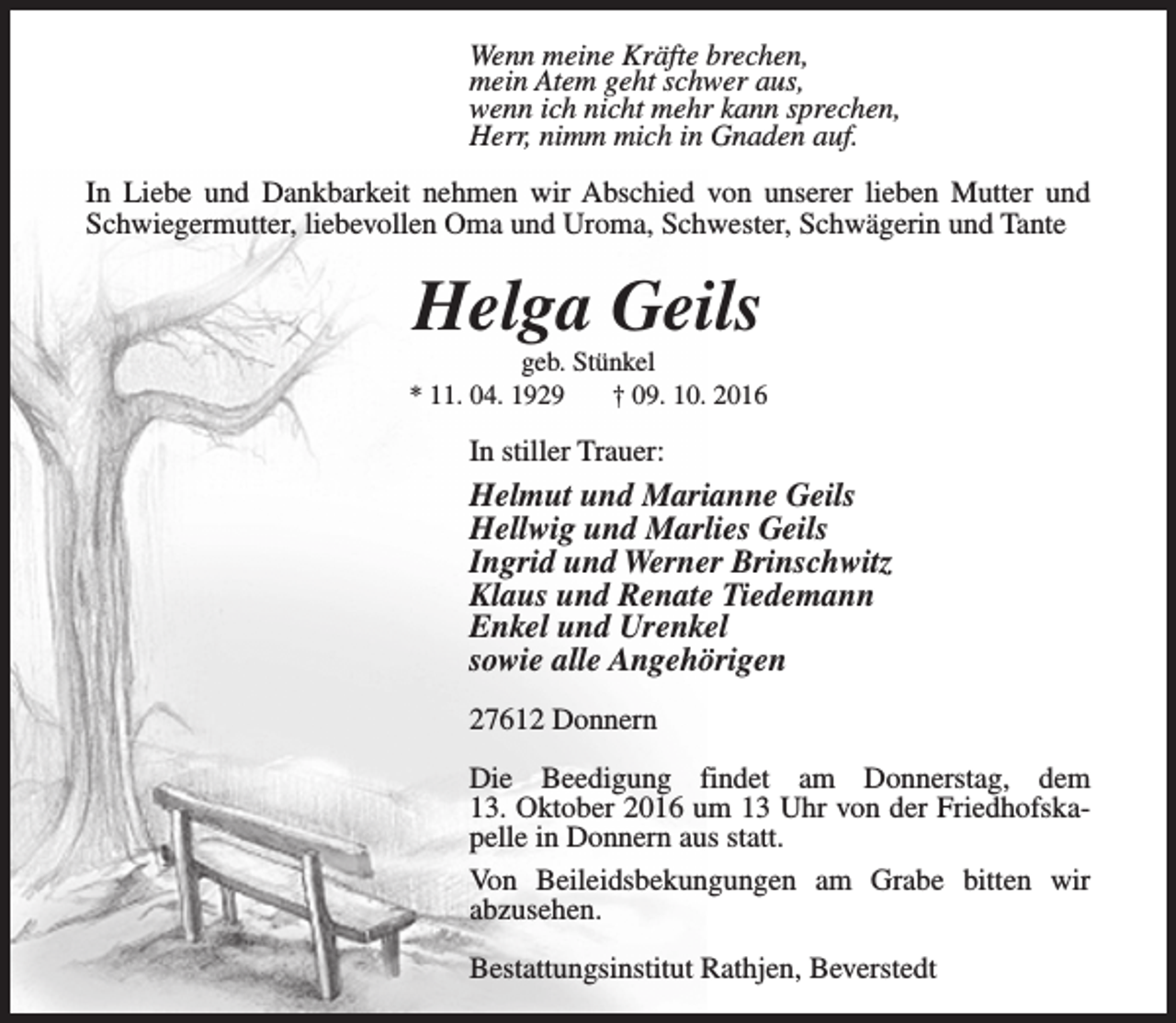 <p>Wenn meine Kräfte brechen,<br />mein Atem geht schwer aus,<br />wenn ich nicht mehr kann sprechen,<br />Herr, nimm mich in Gnaden auf.<br />In Liebe und Dankbarkeit nehmen wir Abschied von unserer lieben Mutter und<br />Schwiegermutter, liebevollen Oma und Uroma, Schwester, Schwägerin und Tante</p><p>Helga Geils</p><p>geb. Stünkel<br />* 11. 04. 1929<br />† 09. 10. 2016</p><p>In stiller Trauer:</p><p>Helmut und Marianne Geils<br />Hellwig und Marlies Geils<br />Ingrid und Werner Brinschwitz<br />Klaus und Renate Tiedemann<br />Enkel und Urenkel<br />sowie alle Angehörigen<br />27612 Donnern<br />Die Beedigung findet am Donnerstag, dem<br />13. Oktober 2016 um 13 Uhr von der Friedhofskapelle in Donnern aus statt.<br />Von Beileidsbekungungen am Grabe bitten wir<br />abzusehen.<br />Bestattungsinstitut Rathjen, Beverstedt</p>