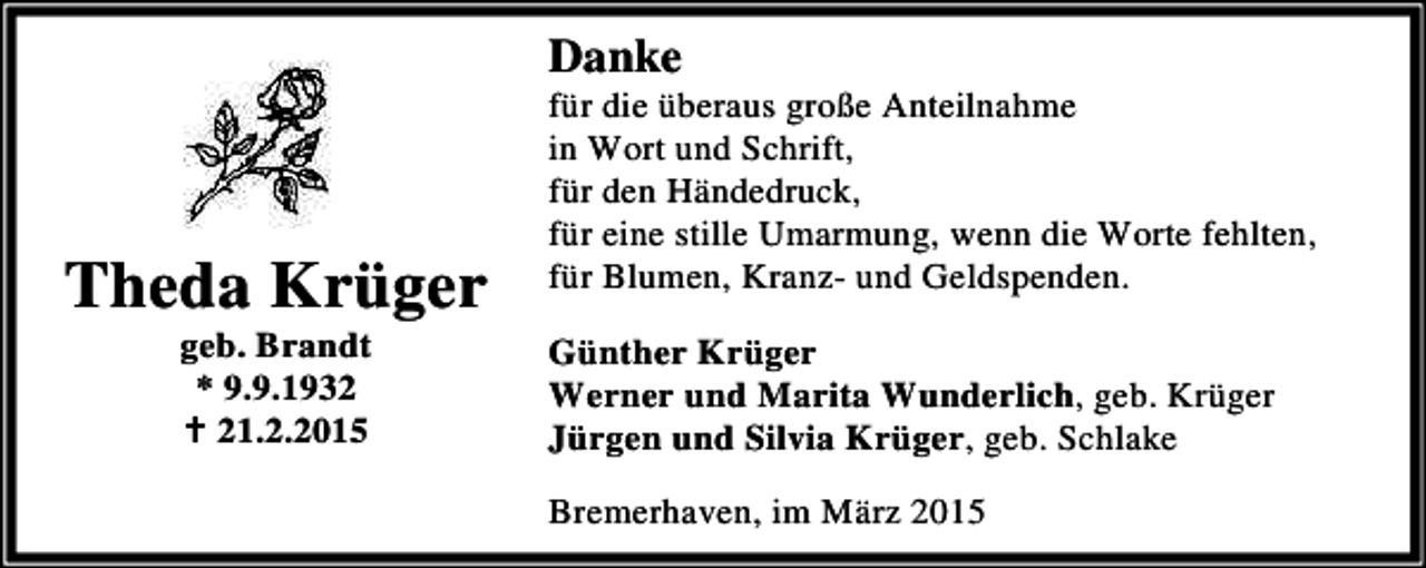 <p>Danke</p><p>Theda Krüger<br />geb. Brandt<br />* 9.9.1932<br />B 21.2.2015</p><p>für die überaus große Anteilnahme<br />in Wort und Schrift,<br />für den Händedruck,<br />für eine stille Umarmung, wenn die Worte fehlten,<br />für Blumen, Kranz- und Geldspenden.<br />Günther Krüger<br />Werner und Marita Wunderlich, geb. Krüger<br />Jürgen und Silvia Krüger, geb. Schlake<br />Bremerhaven, im März 2015</p>