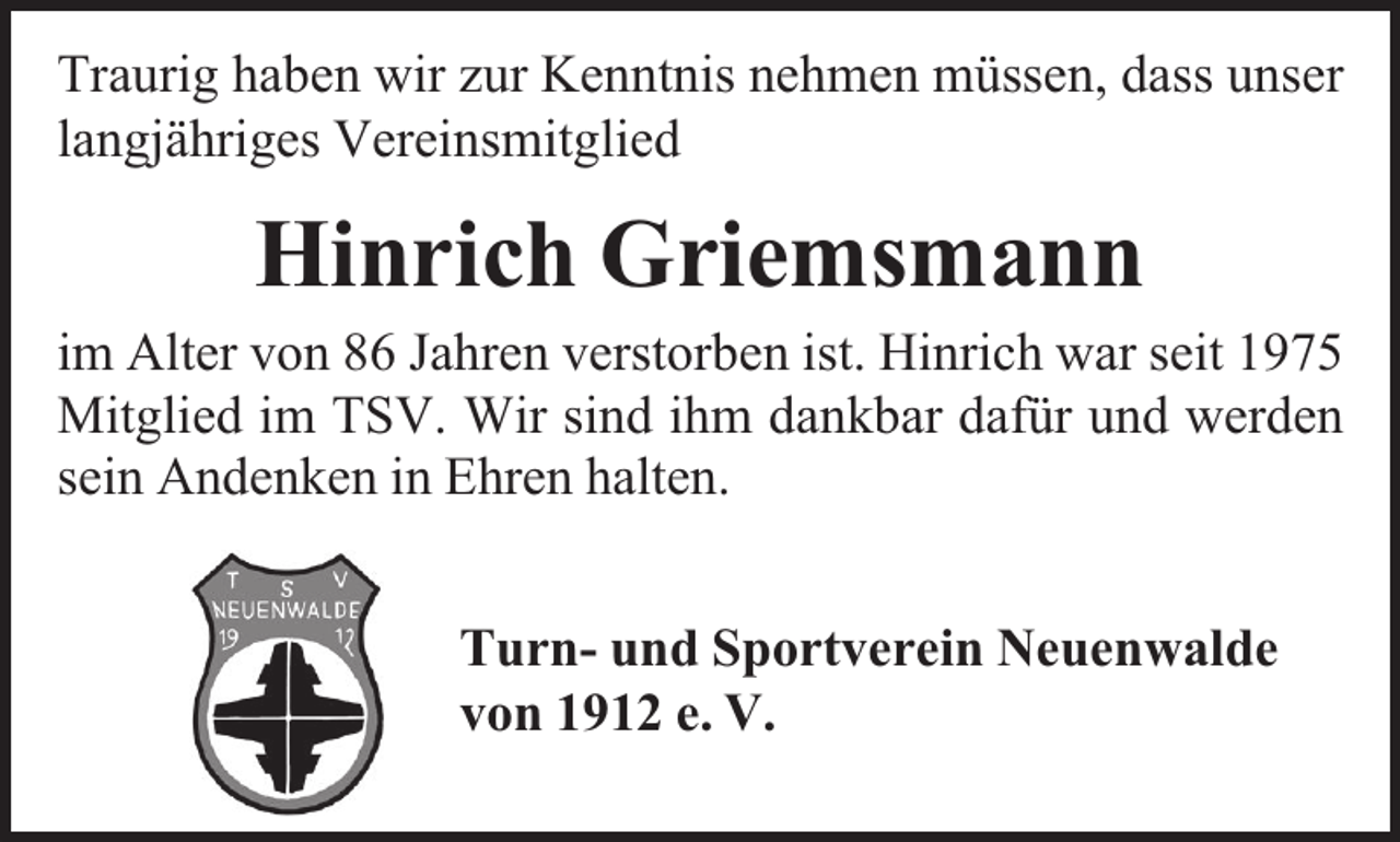 <p>Traurig haben wir zur Kenntnis nehmen müssen, dass unser<br />langjähriges Vereinsmitglied</p><p>Hinrich Griemsmann</p><p>im Alter von 86 Jahren verstorben ist. Hinrich war seit 1975<br />Mitglied im TSV. Wir sind ihm dankbar dafür und werden<br />sein Andenken in Ehren halten.<br />Turn- und Sportverein Neuenwalde<br />von 1912 e. V.</p>