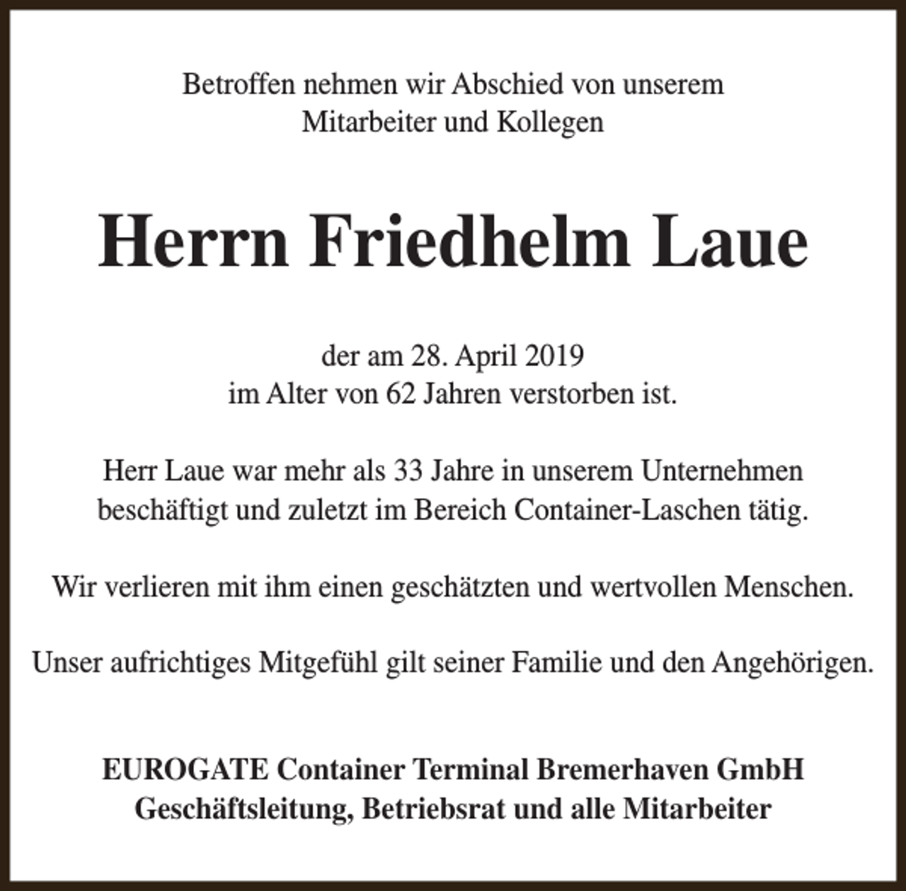 <p>Betroffen nehmen wir Abschied von unserem<br />Mitarbeiter und Kollegen</p><p>Herrn Friedhelm Laue<br />der am 28. April 2019<br />im Alter von 62 Jahren verstorben ist.<br />Herr Laue war mehr als 33 Jahre in unserem Unternehmen<br />beschäftigt und zuletzt im Bereich Container-Laschen tätig.<br />Wir verlieren mit ihm einen geschätzten und wertvollen Menschen.<br />Unser aufrichtiges Mitgefühl gilt seiner Familie und den Angehörigen.<br />EUROGATE Container Terminal Bremerhaven GmbH<br />Geschäftsleitung, Betriebsrat und alle Mitarbeiter</p>