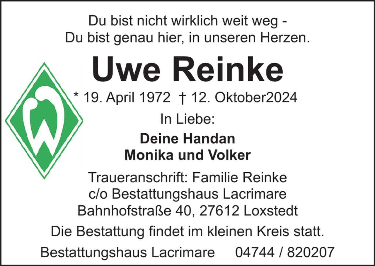 <p>Du bist nicht wirklich weit weg Du bist genau hier, in unseren Herzen.</p><p>Uwe Reinke</p><p>* 19. April 1972 † 12. Oktober2024<br />In Liebe:<br />Deine Handan<br />Monika und Volker<br />Traueranschrift: Familie Reinke<br />c/o Bestattungshaus Lacrimare<br />Bahnhofstraße 40, 27612 Loxstedt<br />Die Bestattung findet im kleinen Kreis statt.<br />Bestattungshaus Lacrimare 04744 / 820207</p>