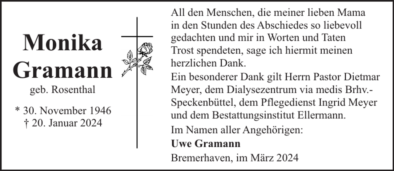 <p>Monika<br />Gramann<br />geb. Rosenthal</p><p>* 30. November 1946<br />† 20. Januar 2024</p><p>All den Menschen, die meiner lieben Mama<br />in den Stunden des Abschiedes so liebevoll<br />gedachten und mir in Worten und Taten<br />Trost spendeten, sage ich hiermit meinen<br />herzlichen Dank.<br />Ein besonderer Dank gilt Herrn Pastor Dietmar<br />Meyer, dem Dialysezentrum via medis Brhv.Speckenbüttel, dem Pflegedienst Ingrid Meyer<br />und dem Bestattungsinstitut Ellermann.<br />Im Namen aller Angehörigen:<br />Uwe Gramann<br />Bremerhaven, im März 2024</p>
