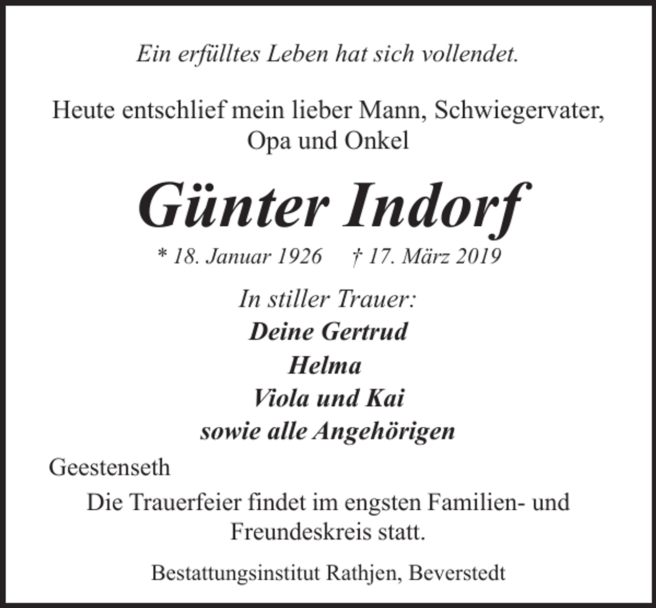 <p>Ein erfülltes Leben hat sich vollendet.</p><p>Heute entschlief mein lieber Mann, Schwiegervater,<br />Opa und Onkel</p><p>Günter Indorf<br />* 18. Januar 1926</p><p>† 17. März 2019</p><p>In stiller Trauer:<br />Deine Gertrud<br />Helma<br />Viola und Kai<br />sowie alle Angehörigen<br />Geestenseth<br />Die Trauerfeier findet im engsten Familien- und<br />Freundeskreis statt.<br />Bestattungsinstitut Rathjen, Beverstedt</p>