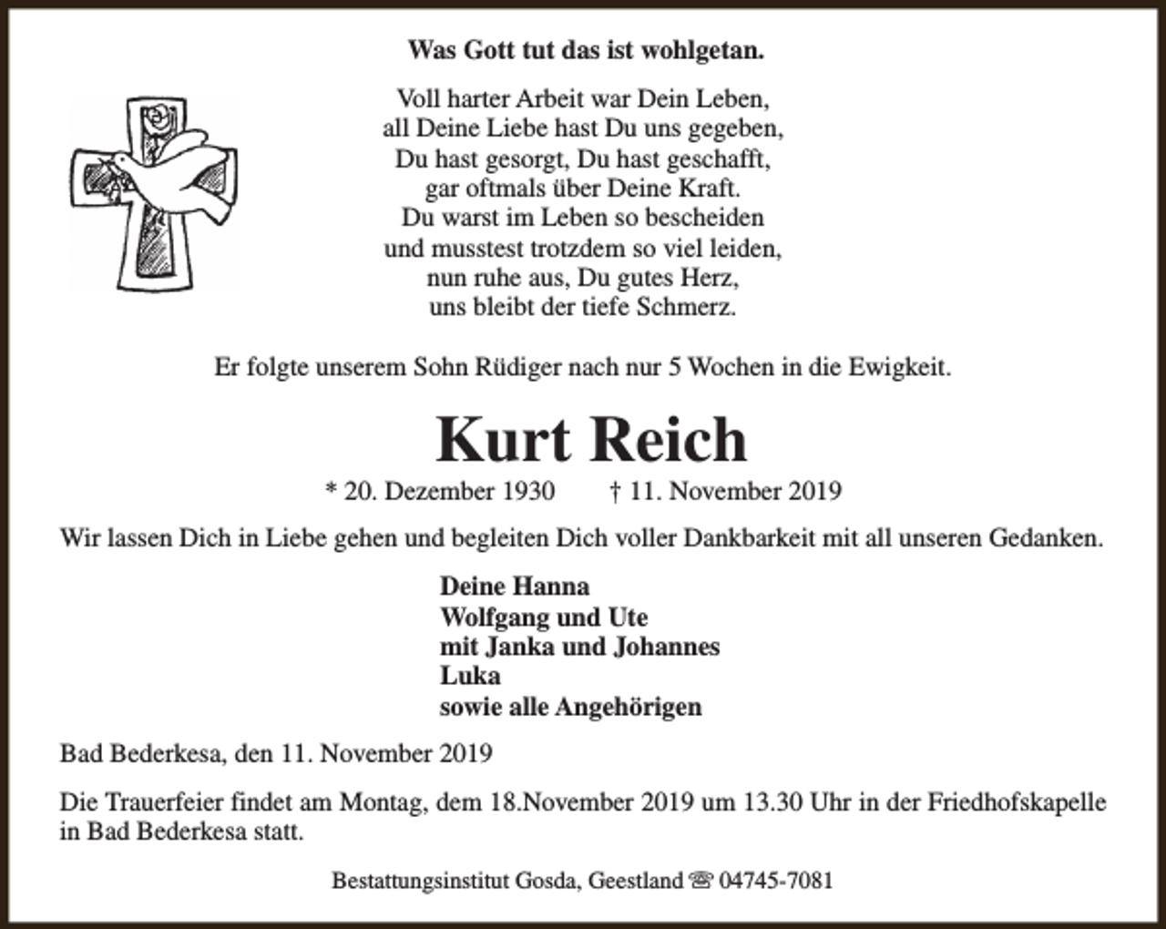 <p>Was Gott tut das ist wohlgetan.<br />Voll harter Arbeit war Dein Leben,<br />all Deine Liebe hast Du uns gegeben,<br />Du hast gesorgt, Du hast geschafft,<br />gar oftmals über Deine Kraft.<br />Du warst im Leben so bescheiden<br />und musstest trotzdem so viel leiden,<br />nun ruhe aus, Du gutes Herz,<br />uns bleibt der tiefe Schmerz.<br />Er folgte unserem Sohn Rüdiger nach nur 5 Wochen in die Ewigkeit.</p><p>Kurt Reich</p><p>* 20. Dezember 1930</p><p>† 11. November 2019</p><p>Wir lassen Dich in Liebe gehen und begleiten Dich voller Dankbarkeit mit all unseren Gedanken.<br />Deine Hanna<br />Wolfgang und Ute<br />mit Janka und Johannes<br />Luka<br />sowie alle Angehörigen<br />Bad Bederkesa, den 11. November 2019<br />Die Trauerfeier findet am Montag, dem 18.November 2019 um 13.30 Uhr in der Friedhofskapelle<br />in Bad Bederkesa statt.<br />Bestattungsinstitut Gosda, Geestland s 04745-7081</p>