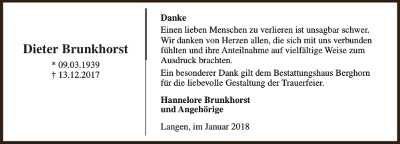 <p>Dieter Brunkhorst<br />* 09.03.1939<br />† 13.12.2017</p><p>Danke<br />Einen lieben Menschen zu verlieren ist unsagbar schwer.<br />Wir danken von Herzen allen, die sich mit uns verbunden<br />fühlten und ihre Anteilnahme auf vielfältige Weise zum<br />Ausdruck brachten.<br />Ein besonderer Dank gilt dem Bestattungshaus Berghorn<br />für die liebevolle Gestaltung der Trauerfeier.<br />Hannelore Brunkhorst<br />und Angehörige<br />Langen, im Januar 2018</p>