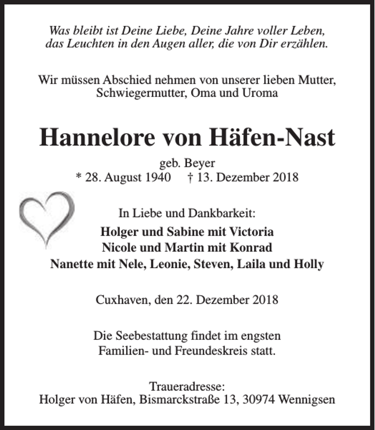 <p>Was bleibt ist Deine Liebe, Deine Jahre voller Leben,<br />das Leuchten in den Augen aller, die von Dir erzählen.<br />Wir müssen Abschied nehmen von unserer lieben Mutter,<br />Schwiegermutter, Oma und Uroma</p><p>Hannelore von Häfen-Nast<br />geb. Beyer<br />* 28. August 1940 † 13. Dezember 2018</p><p>In Liebe und Dankbarkeit:<br />Holger und Sabine mit Victoria<br />Nicole und Martin mit Konrad<br />Nanette mit Nele, Leonie, Steven, Laila und Holly<br />Cuxhaven, den 22. Dezember 2018<br />Die Seebestattung findet im engsten<br />Familien- und Freundeskreis statt.<br />Traueradresse:<br />Holger von Häfen, Bismarckstraße 13, 30974 Wennigsen</p>