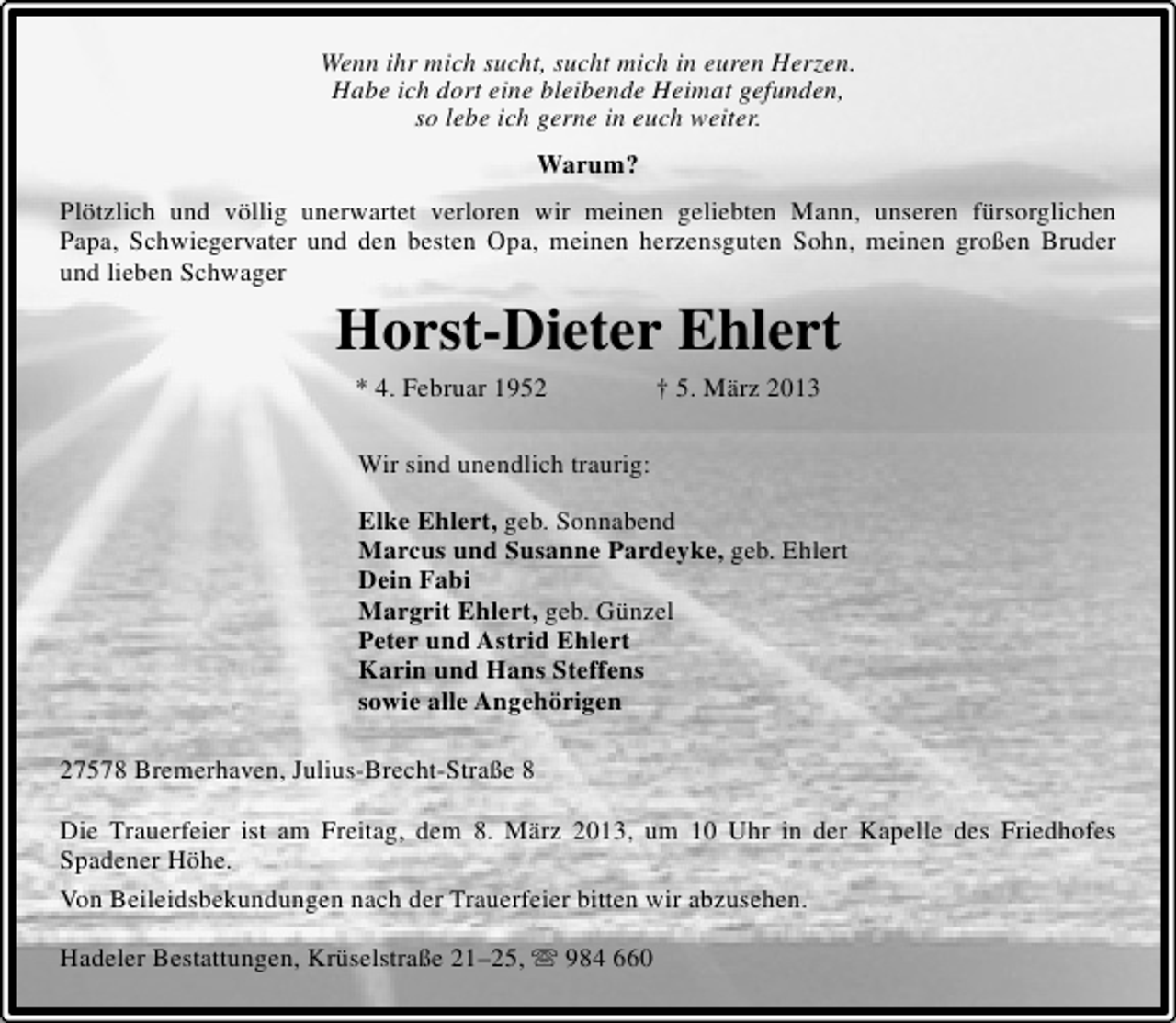 <p>Wenn ihr mich sucht, sucht mich in euren Herzen.<br />Habe ich dort eine bleibende Heimat gefunden,<br />so lebe ich gerne in euch weiter.<br />Warum?<br />Plötzlich und völlig unerwartet verloren wir meinen geliebten Mann, unseren fürsorglichen<br />Papa, Schwiegervater und den besten Opa, meinen herzensguten Sohn, meinen großen Bruder<br />und lieben Schwager</p><p>Horst-Dieter Ehlert<br />* 4. Februar 1952</p><p>† 5. März 2013</p><p>Wir sind unendlich traurig:<br />Elke Ehlert, geb. Sonnabend<br />Marcus und Susanne Pardeyke, geb. Ehlert<br />Dein Fabi<br />Margrit Ehlert, geb. Günzel<br />Peter und Astrid Ehlert<br />Karin und Hans Steffens<br />sowie alle Angehörigen<br />27578 Bremerhaven, Julius-Brecht-Straße 8<br />Die Trauerfeier ist am Freitag, dem 8. März 2013, um 10 Uhr in der Kapelle des Friedhofes<br />Spadener Höhe.<br />Von Beileidsbekundungen nach der Trauerfeier bitten wir abzusehen.<br />Hadeler Bestattungen, Krüselstraße 21–25,  984 660</p>
