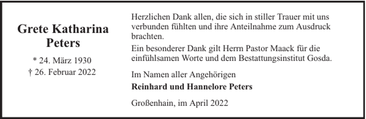 <p>Grete Katharina<br />Peters<br />* 24. März 1930<br />† 26. Februar 2022</p><p>Herzlichen Dank allen, die sich in stiller Trauer mit uns<br />verbunden fühlten und ihre Anteilnahme zum Ausdruck<br />brachten.<br />Ein besonderer Dank gilt Herrn Pastor Maack für die<br />einfühlsamen Worte und dem Bestattungsinstitut Gosda.<br />Im Namen aller Angehörigen<br />Reinhard und Hannelore Peters<br />Großenhain, im April 2022</p>