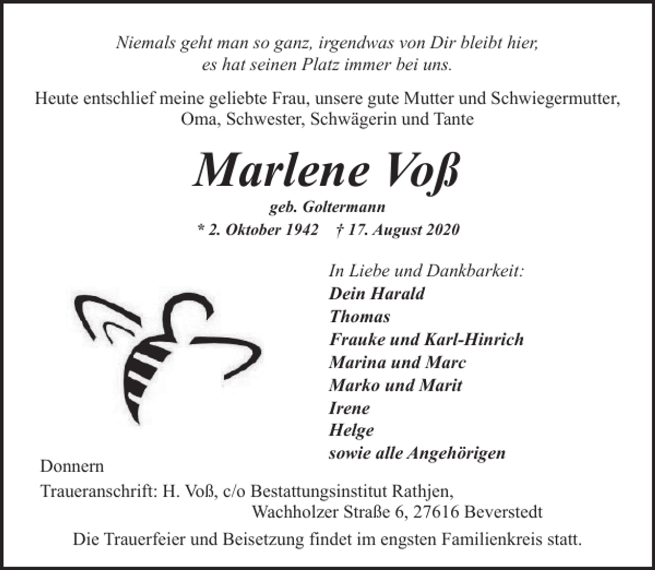 <p>Niemals geht man so ganz, irgendwas von Dir bleibt hier,<br />es hat seinen Platz immer bei uns.<br />Heute entschlief meine geliebte Frau, unsere gute Mutter und Schwiegermutter,<br />Oma, Schwester, Schwägerin und Tante</p><p>Marlene Voß<br />geb. Goltermann<br />* 2. Oktober 1942 † 17. August 2020</p><p>In Liebe und Dankbarkeit:<br />Dein Harald<br />Thomas<br />Frauke und Karl-Hinrich<br />Marina und Marc<br />Marko und Marit<br />Irene<br />Helge<br />sowie alle Angehörigen</p><p>Donnern<br />Traueranschrift: H. Voß, c/o Bestattungsinstitut Rathjen,<br />Wachholzer Straße 6, 27616 Beverstedt<br />Die Trauerfeier und Beisetzung findet im engsten Familienkreis statt.</p>