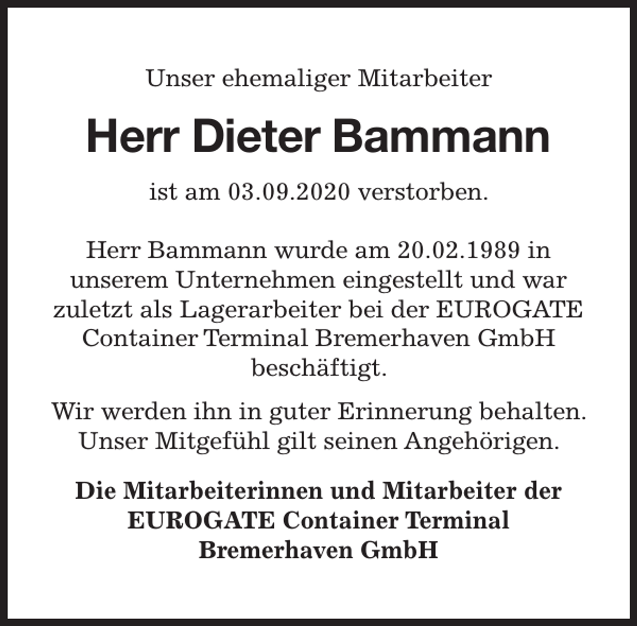 <p>Unser ehemaliger Mitarbeiter</p><p>Herr Dieter Bammann<br />ist am 03.09.2020 verstorben.<br />Herr Bammann wurde am 20.02.1989 in<br />unserem Unternehmen eingestellt und war<br />zuletzt als Lagerarbeiter bei der EUROGATE<br />Container Terminal Bremerhaven GmbH<br />beschäftigt.<br />Wir werden ihn in guter Erinnerung behalten.<br />Unser Mitgefühl gilt seinen Angehörigen.<br />Die Mitarbeiterinnen und Mitarbeiter der<br />EUROGATE Container Terminal<br />Bremerhaven GmbH</p>