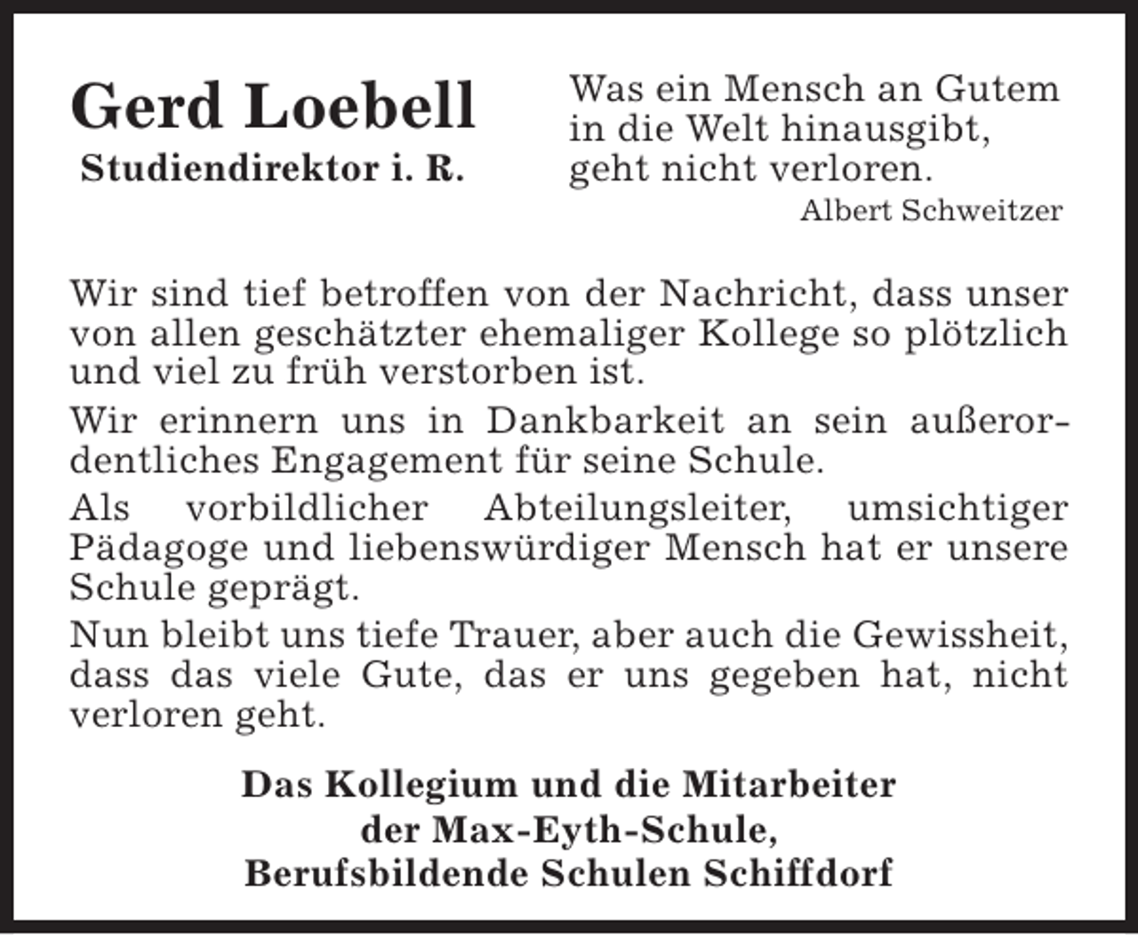 <p>Gerd Loebell<br />Studiendirektor i. R.</p><p>Was ein Mensch an Gutem<br />in die Welt hinausgibt,<br />geht nicht verloren.</p><p>Albert Schweitzer</p><p>Wir sind tief betroffen von der Nachricht, dass unser<br />von allen geschätzter ehemaliger Kollege so plötzlich<br />und viel zu früh verstorben ist.<br />Wir erinnern uns in Dankbarkeit an sein außerordentliches Engagement für seine Schule.<br />Als vorbildlicher Abteilungsleiter, umsichtiger<br />Pädagoge und liebenswürdiger Mensch hat er unsere<br />Schule geprägt.<br />Nun bleibt uns tiefe Trauer, aber auch die Gewissheit,<br />dass das viele Gute, das er uns gegeben hat, nicht<br />verloren geht.<br />Das Kollegium und die Mitarbeiter<br />der Max-Eyth-Schule,<br />Berufsbildende Schulen Schiffdorf</p>