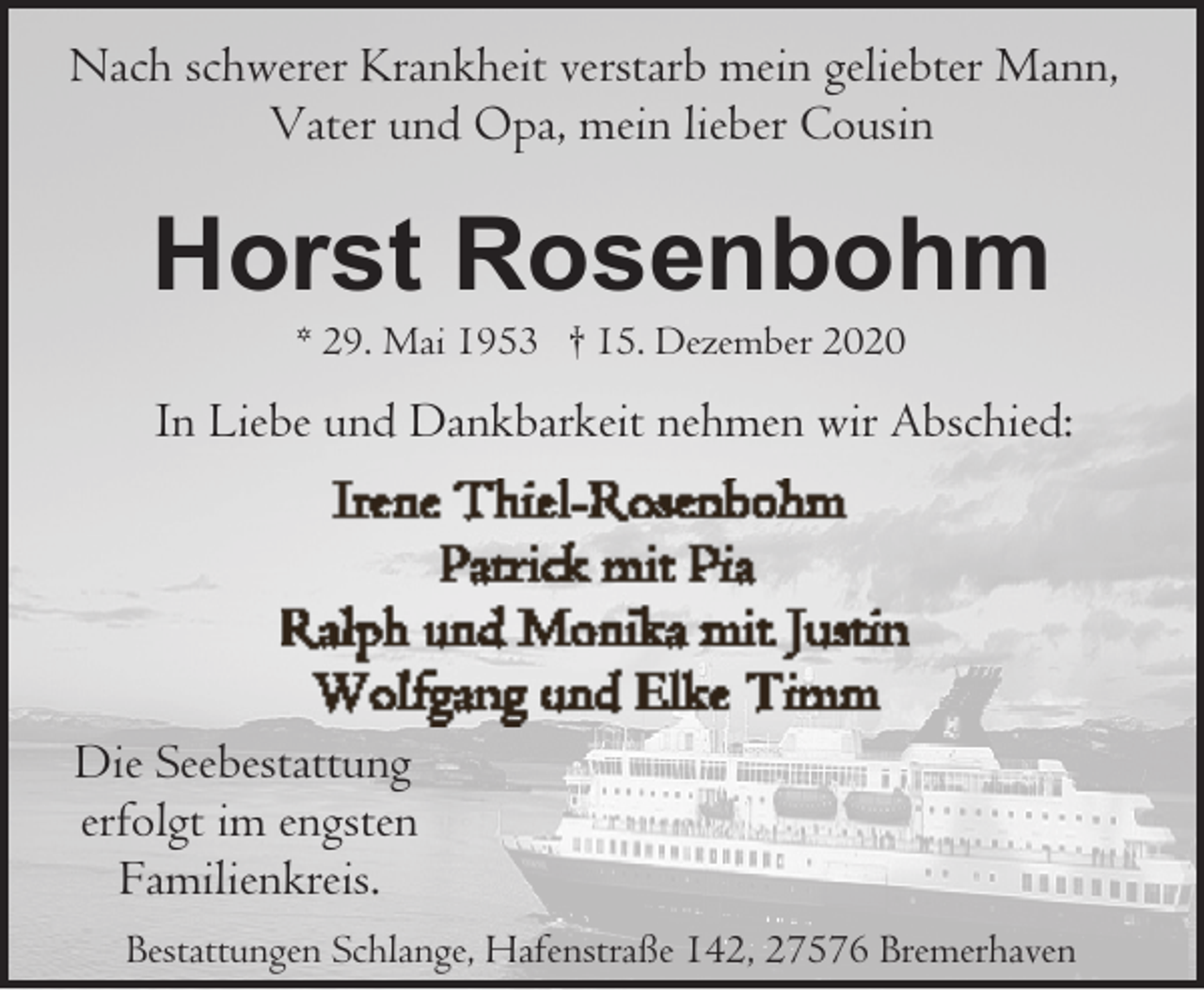 <p>Nach schwerer Krankheit verstarb mein geliebter Mann,<br />Vater und Opa, mein lieber Cousin</p><p>Horst Rosenbohm<br />* 29. Mai 1953 † 15. Dezember 2020</p><p>In Liebe und Dankbarkeit nehmen wir Abschied:</p><p>Die Seebestattung<br />erfolgt im engsten<br />Familienkreis.<br />Bestattungen Schlange, Hafenstraße 142, 27576 Bremerhaven</p>
