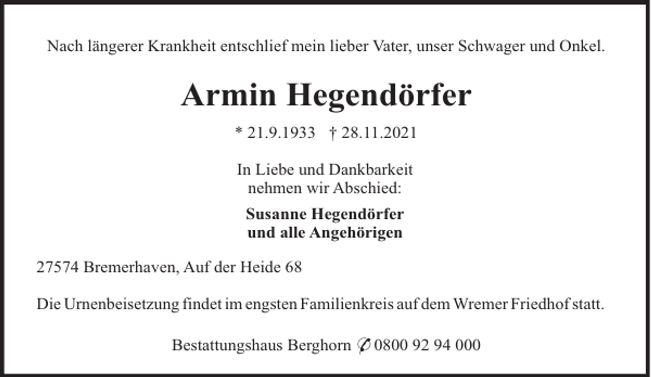 <p>Nach längerer Krankheit entschlief mein lieber Vater, unser Schwager und Onkel.</p><p>Armin Hegendörfer<br />* 21.9.1933 † 28.11.2021<br />In Liebe und Dankbarkeit<br />nehmen wir Abschied:<br />Susanne Hegendörfer<br />und alle Angehörigen<br />27574 Bremerhaven, Auf der Heide 68<br />Die Urnenbeisetzung findet im engsten Familienkreis auf dem Wremer Friedhof statt.<br />Bestattungshaus Berghorn * 0800 92 94 000</p>