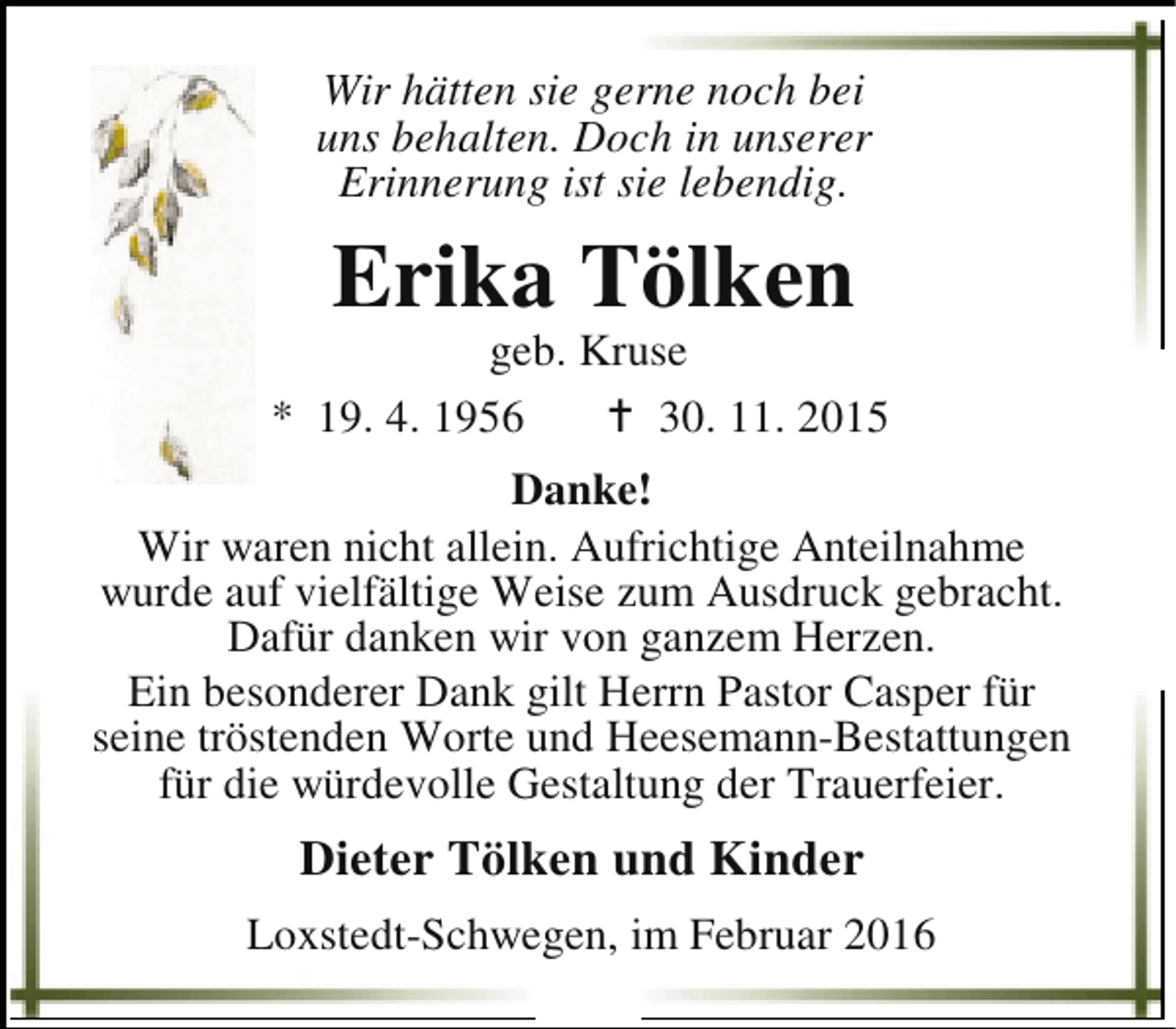 <p>Wir hätten sie gerne noch bei<br />uns behalten. Doch in unserer<br />Erinnerung ist sie lebendig.</p><p>Erika Tölken</p><p>geb. Kruse<br />* 19. 4. 1956<br />B 30. 11. 2015<br />Danke!<br />Wir waren nicht allein. Aufrichtige Anteilnahme<br />wurde auf vielfältige Weise zum Ausdruck gebracht.<br />Dafür danken wir von ganzem Herzen.<br />Ein besonderer Dank gilt Herrn Pastor Casper für<br />seine tröstenden Worte und Heesemann-Bestattungen<br />für die würdevolle Gestaltung der Trauerfeier.</p><p>Dieter Tölken und Kinder<br />Loxstedt-Schwegen, im Februar 2016</p>
