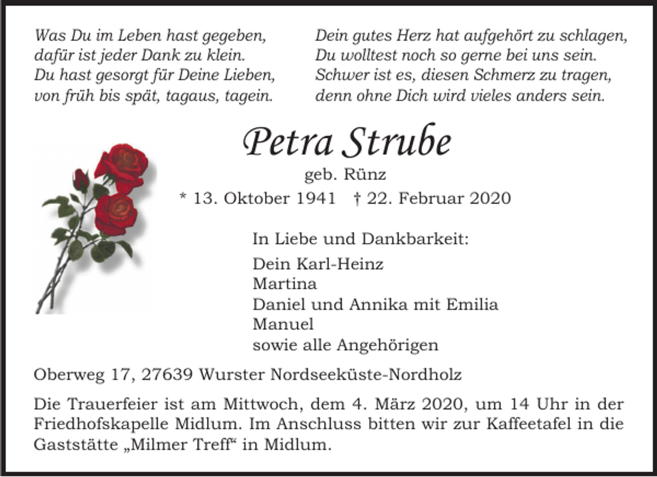 <p>Was Du im Leben hast gegeben,<br />dafür ist jeder Dank zu klein.<br />Du hast gesorgt für Deine Lieben,<br />von früh bis spät, tagaus, tagein.</p><p>Dein gutes Herz hat aufgehört zu schlagen,<br />Du wolltest noch so gerne bei uns sein.<br />Schwer ist es, diesen Schmerz zu tragen,<br />denn ohne Dich wird vieles anders sein.</p><p>Petra Strube</p><p>geb. Rünz<br />* 13. Oktober 1941 † 22. Februar 2020<br />In Liebe und Dankbarkeit:<br />Dein Karl-Heinz<br />Martina<br />Daniel und Annika mit Emilia<br />Manuel<br />sowie alle Angehörigen<br />Oberweg 17, 27639 Wurster Nordseeküste-Nordholz<br />Die Trauerfeier ist am Mittwoch, dem 4. März 2020, um 14 Uhr in der<br />Friedhofskapelle Midlum. Im Anschluss bitten wir zur Kaffeetafel in die<br />Gaststätte „Milmer Treff“ in Midlum.</p>