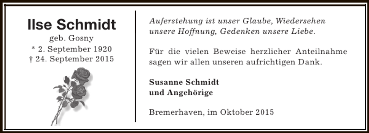 <p>Ilse Schmidt<br />geb. Gosny<br />* 2. September 1920<br />† 24. September 2015</p><p>Auferstehung ist unser Glaube, Wiedersehen<br />unsere Hoffnung, Gedenken unsere Liebe.<br />Für die vielen Beweise herzlicher Anteilnahme<br />sagen wir allen unseren aufrichtigen Dank.<br />Susanne Schmidt<br />und Angehörige<br />Bremerhaven, im Oktober 2015</p>