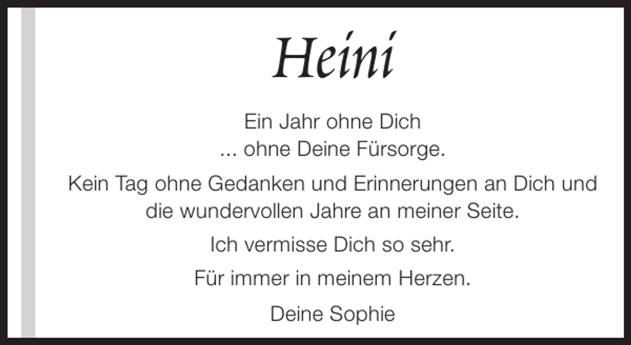 <p>Heini<br />Ein Jahr ohne Dich<br />... ohne Deine Fürsorge.<br />Kein Tag ohne Gedanken und Erinnerungen an Dich und<br />die wundervollen Jahre an meiner Seite.<br />Ich vermisse Dich so sehr.<br />Für immer in meinem Herzen.<br />Deine Sophie</p>