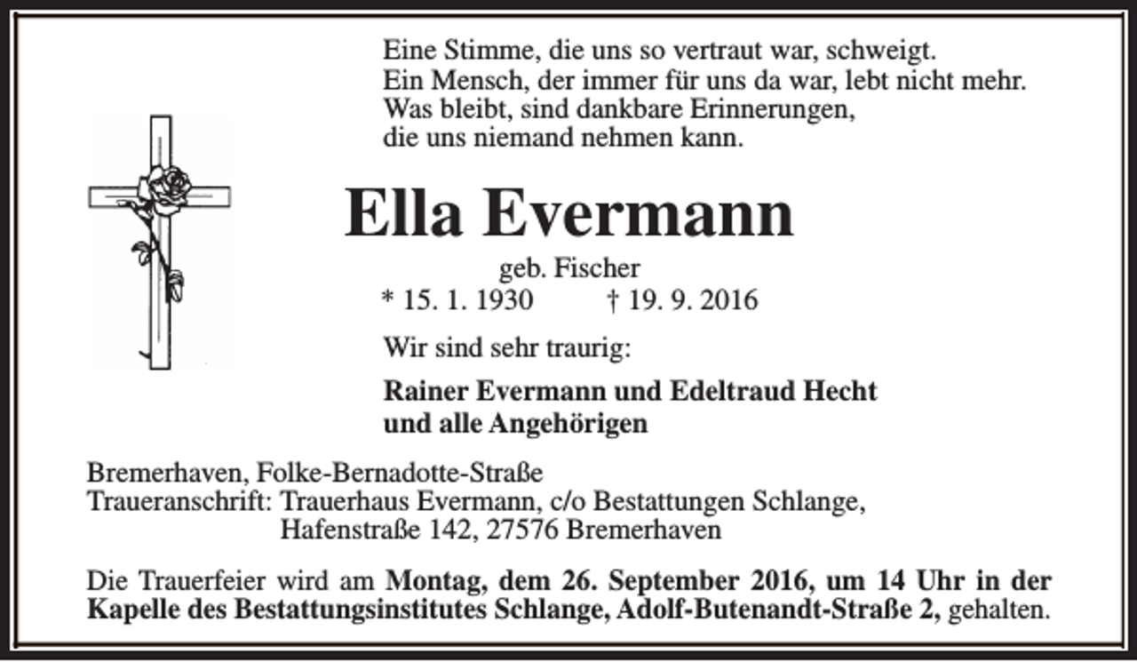 <p>Eine Stimme, die uns so vertraut war, schweigt.<br />Ein Mensch, der immer für uns da war, lebt nicht mehr.<br />Was bleibt, sind dankbare Erinnerungen,<br />die uns niemand nehmen kann.</p><p>Ella Evermann<br />geb. Fischer<br />* 15. 1. 1930<br />† 19. 9. 2016</p><p>Wir sind sehr traurig:<br />Rainer Evermann und Edeltraud Hecht<br />und alle Angehörigen<br />Bremerhaven, Folke-Bernadotte-Straße<br />Traueranschrift: Trauerhaus Evermann, c/o Bestattungen Schlange,<br />Hafenstraße 142, 27576 Bremerhaven<br />Die Trauerfeier wird am Montag, dem 26. September 2016, um 14 Uhr in der<br />Kapelle des Bestattungsinstitutes Schlange, Adolf-Butenandt-Straße 2, gehalten.</p>