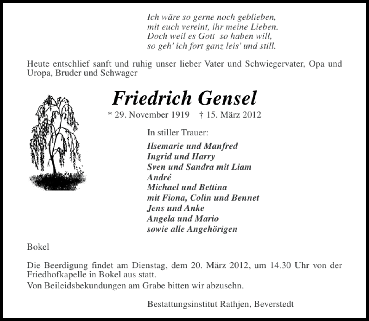 <p>Ich wäre so gerne noch geblieben,<br />mit euch vereint, ihr meine Lieben.<br />Doch weil es Gott so haben will,<br />so geh' ich fort ganz leis' und still.<br />Heute entschlief sanft und ruhig unser lieber Vater und Schwiegervater, Opa und<br />Uropa, Bruder und Schwager</p><p>Friedrich Gensel<br />* 29. November 1919</p><p>† 15. März 2012</p><p>In stiller Trauer:<br />Ilsemarie und Manfred<br />Ingrid und Harry<br />Sven und Sandra mit Liam<br />André<br />Michael und Bettina<br />mit Fiona, Colin und Bennet<br />Jens und Anke<br />Angela und Mario<br />sowie alle Angehörigen<br />Bokel<br />Die Beerdigung findet am Dienstag, dem 20. März 2012, um 14.30 Uhr von der<br />Friedhofkapelle in Bokel aus statt.<br />Von Beileidsbekundungen am Grabe bitten wir abzusehn.<br />Bestattungsinstitut Rathjen, Beverstedt</p>