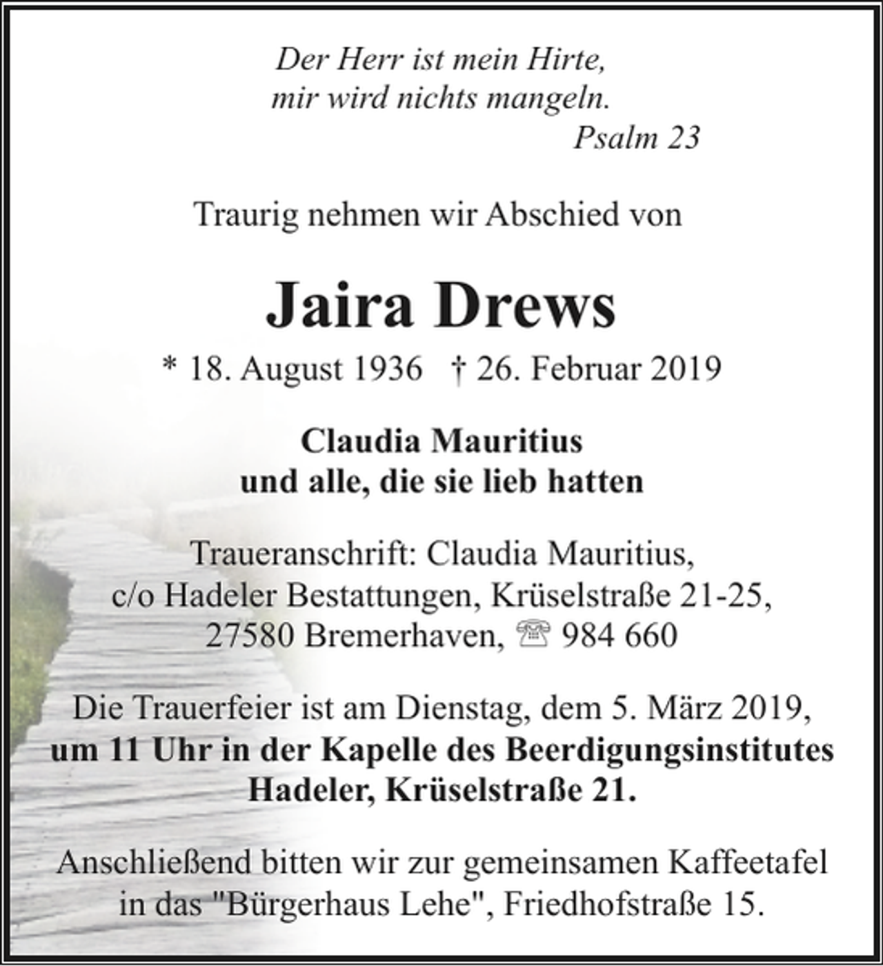 <p>Der Herr ist mein Hirte,<br />mir wird nichts mangeln.<br />Psalm 23</p><p>Traurig nehmen wir Abschied von</p><p>Jaira Drews</p><p>* 18. August 1936 † 26. Februar 2019<br />Claudia Mauritius<br />und alle, die sie lieb hatten<br />Traueranschrift: Claudia Mauritius,<br />c/o Hadeler Bestattungen, Krüselstraße 21-25,<br />27580 Bremerhaven, ' 984 660<br />Die Trauerfeier ist am Dienstag, dem 5. März 2019,<br />um 11 Uhr in der Kapelle des Beerdigungsinstitutes<br />Hadeler, Krüselstraße 21.<br />Anschließend bitten wir zur gemeinsamen Kaffeetafel<br />in das "Bürgerhaus Lehe", Friedhofstraße 15.</p>